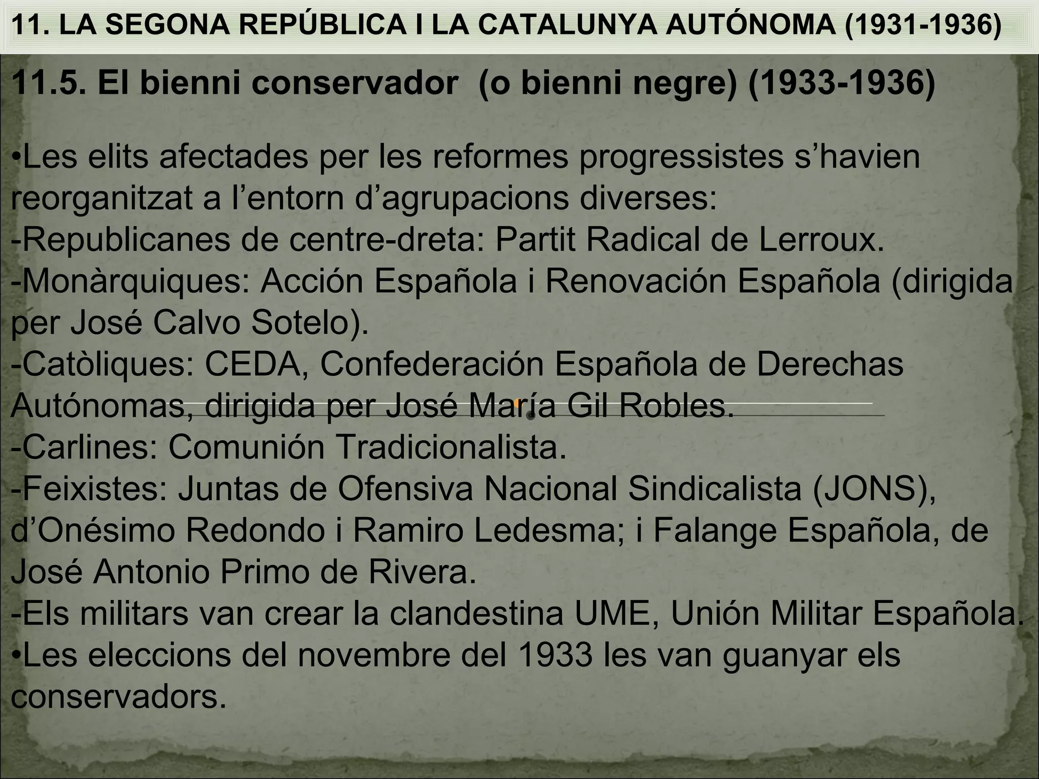 11. LA SEGONA REPÚBLICA I LA CATALUNYA AUTÓNOMA (1931-1936)

11.5. El bienni conservador (o bienni negre) (1933-1936)

•Les elits afectades per les reformes progressistes s’havien
reorganitzat a l’entorn d’agrupacions diverses:
-Republicanes de centre-dreta: Partit Radical de Lerroux.
-Monàrquiques: Acción Española i Renovación Española (dirigida
per José Calvo Sotelo).
-Catòliques: CEDA, Confederación Española de Derechas
Autónomas, dirigida per José María Gil Robles.
-Carlines: Comunión Tradicionalista.
-Feixistes: Juntas de Ofensiva Nacional Sindicalista (JONS),
d’Onésimo Redondo i Ramiro Ledesma; i Falange Española, de
José Antonio Primo de Rivera.
-Els militars van crear la clandestina UME, Unión Militar Española.
•Les eleccions del novembre del 1933 les van guanyar els
conservadors.
 
