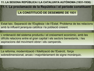 11. LA SEGONA REPÚBLICA I LA CATALUNYA AUTÓNOMA (1931-1936)
11.1. La proclamació de la República i el període constituent
              LA CONSTITUCIÓ DE DESEMBRE DE 1931


Estat laic. Separació de l’Església i de l’Estat. Problema de les relacions
amb la influent jerarquia catòlica i la població creient.

L’ordenació del sistema productiu i el creixement econòmic, amb les
difícils relacions entre el gran capital i els sectors benestants, i les
aspiracions del moviment obrer i els camperols.


La reforma, modernització i fidelització de l’Exèrcit, força
sobredimensionat, arcaic i majoritàriament de signe monàrquic.
 
