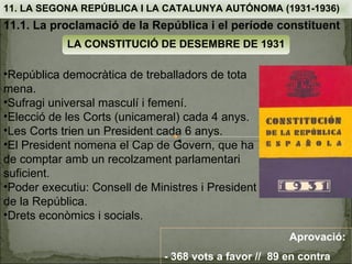 11. LA SEGONA REPÚBLICA I LA CATALUNYA AUTÓNOMA (1931-1936)
11.1. La proclamació de la República i el període constituent
            LA CONSTITUCIÓ DE DESEMBRE DE 1931

•República democràtica de treballadors de tota
mena.
•Sufragi universal masculí i femení.
•Elecció de les Corts (unicameral) cada 4 anys.
•Les Corts trien un President cada 6 anys.
•El President nomena el Cap de Govern, que ha
de comptar amb un recolzament parlamentari
suficient.
•Poder executiu: Consell de Ministres i President
de la República.
•Drets econòmics i socials.
                                                        Aprovació:
                               - 368 vots a favor // 89 en contra
 