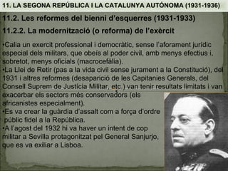 11. LA SEGONA REPÚBLICA I LA CATALUNYA AUTÓNOMA (1931-1936)

11.2. Les reformes del bienni d’esquerres (1931-1933)
11.2.2. La modernització (o reforma) de l’exèrcit
•Calia un exercit professional i democràtic, sense l’aforament jurídic
especial dels militars, que obeís al poder civil, amb menys efectius i,
sobretot, menys oficials (macrocefàlia).
•La Llei de Retir (pas a la vida civil sense jurament a la Constitució), del
1931 i altres reformes (desaparició de les Capitanies Generals, del
Consell Suprem de Justícia Militar, etc.) van tenir resultats limitats i van
exacerbar els sectors més conservadors (els
africanistes especialment).
•Es va crear la guàrdia d’assalt com a força d’ordre
 públic fidel a la República.
•A l’agost del 1932 hi va haver un intent de cop
militar a Sevilla protagonitzat pel General Sanjurjo,
que es va exiliar a Lisboa.
 