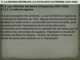 11. LA SEGONA REPÚBLICA I LA CATALUNYA AUTÓNOMA (1931-1936)

11.2. Les reformes del bienni d’esquerres (1931-1933)
11.2.3. La reforma agrària

•Va ser el projecte més ambiciós. La Llei de Reforma Agrària es
va aprovar el setembre de 1932. Alguns decrets previs ja havien
establert un salari mínim i una jornada de 8 hores al camp, però
aquesta permetia l’expropiació de les terres dels grans
terratinents (amb indemnització en gairebé tots els casos) per ser
lliurades a les comunitats de pagesos, mitjançant la creació de
l’Instituto de Reforma Agraria. També van passar a mans de
l’Estat les terres dels implicats en la “Sanjurjada”.
 