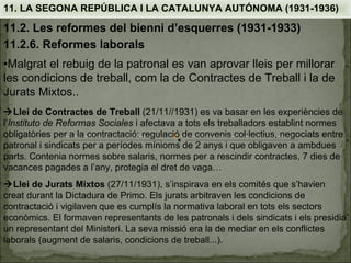 11. LA SEGONA REPÚBLICA I LA CATALUNYA AUTÓNOMA (1931-1936)

11.2. Les reformes del bienni d’esquerres (1931-1933)
11.2.6. Reformes laborals
•Malgrat el rebuig de la patronal es van aprovar lleis per millorar
les condicions de treball, com la de Contractes de Treball i la de
Jurats Mixtos..
Llei de Contractes de Treball (21/11//1931) es va basar en les experiències de
l’Instituto de Reformas Sociales i afectava a tots els treballadors establint normes
obligatòries per a la contractació: regulació de convenis col·lectius, negociats entre
patronal i sindicats per a períodes mínioms de 2 anys i que obligaven a ambdues
parts. Contenia normes sobre salaris, normes per a rescindir contractes, 7 dies de
vacances pagades a l’any, protegia el dret de vaga…
Llei de Jurats Mixtos (27/11/1931), s’inspirava en els comités que s’havien
creat durant la Dictadura de Primo. Els jurats arbitraven les condicions de
contractació i vigilaven que es cumplís la normativa laboral en tots els sectors
econòmics. El formaven representants de les patronals i dels sindicats i els presidia
un representant del Ministeri. La seva missió era la de mediar en els conflictes
laborals (augment de salaris, condicions de treball...).
 