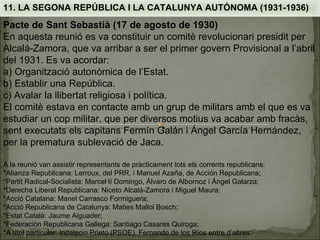 11. LA SEGONA REPÚBLICA I LA CATALUNYA AUTÓNOMA (1931-1936)
Pacte de Sant Sebastià (17 de agosto de 1930)
En aquesta reunió es va constituir un comitè revolucionari presidit per
Alcalá-Zamora, que va arribar a ser el primer govern Provisional a l’abril
del 1931. Es va acordar:
a) Organització autonòmica de l’Estat.
b) Establir una República.
c) Avalar la llibertat religiosa i política.
El comitè estava en contacte amb un grup de militars amb el que es va
estudiar un cop militar, que per diversos motius va acabar amb fracàs,
sent executats els capitans Fermín Galán i Ángel García Hernández,
per la prematura sublevació de Jaca.

A la reunió van assistir representants de pràcticament tots els corrents republicans:
*Alianza Republicana: Lerroux, del PRR, i Manuel Azaña, de Acción Republicana;
*Partit Radical-Socialista: Marcel·lí Domingo, Álvaro de Albornoz i Ángel Galarza;
*Derecha Liberal Republicana: Niceto Alcalá-Zamora i Miguel Maura;
*Acció Catalana: Manel Carrasco Formiguera;
*Acció Republicana de Catalunya: Maties Mallol Bosch;
*Estat Català: Jaume Aiguader;
*Federación Republicana Gallega: Santiago Casares Quiroga;
*A títol particular: Indalecio Prieto (PSOE), Fernando de los Ríos entre d’altres.
 