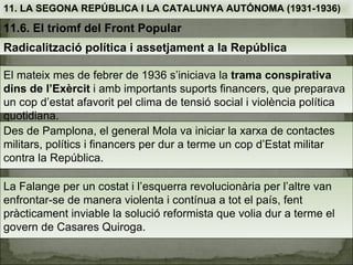11. LA SEGONA REPÚBLICA I LA CATALUNYA AUTÓNOMA (1931-1936)

11.6. El triomf del Front Popular
Radicalització política i assetjament a la República

El mateix mes de febrer de 1936 s’iniciava la trama conspirativa
dins de l’Exèrcit i amb importants suports financers, que preparava
un cop d’estat afavorit pel clima de tensió social i violència política
quotidiana.
Des de Pamplona, el general Mola va iniciar la xarxa de contactes
militars, polítics i financers per dur a terme un cop d’Estat militar
contra la República.

La Falange per un costat i l’esquerra revolucionària per l’altre van
enfrontar-se de manera violenta i contínua a tot el país, fent
pràcticament inviable la solució reformista que volia dur a terme el
govern de Casares Quiroga.
 