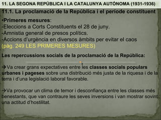 11. LA SEGONA REPÚBLICA I LA CATALUNYA AUTÓNOMA (1931-1936)
11.1. La proclamació de la República i el període constituent
•Primeres mesures:
-Eleccions a Corts Constituents el 28 de juny.
-Amnistia general de presos polítics.
-Accions d’urgència en diversos àmbits per evitar el caos
(pàg. 249 LES PRIMERES MESURES)
Les repercussions socials de la proclamació de la República:

Va crear grans expectatives entre les classes socials populars
urbanes i pageses sobre una distribució més justa de la riquesa i de la
terra i d’una legislació laboral favorable.

Va provocar un clima de temor i desconfiança entre les classes més
benestants, que van contraure les seves inversions i van mostrar sovint
una actitud d’hostilitat.
 