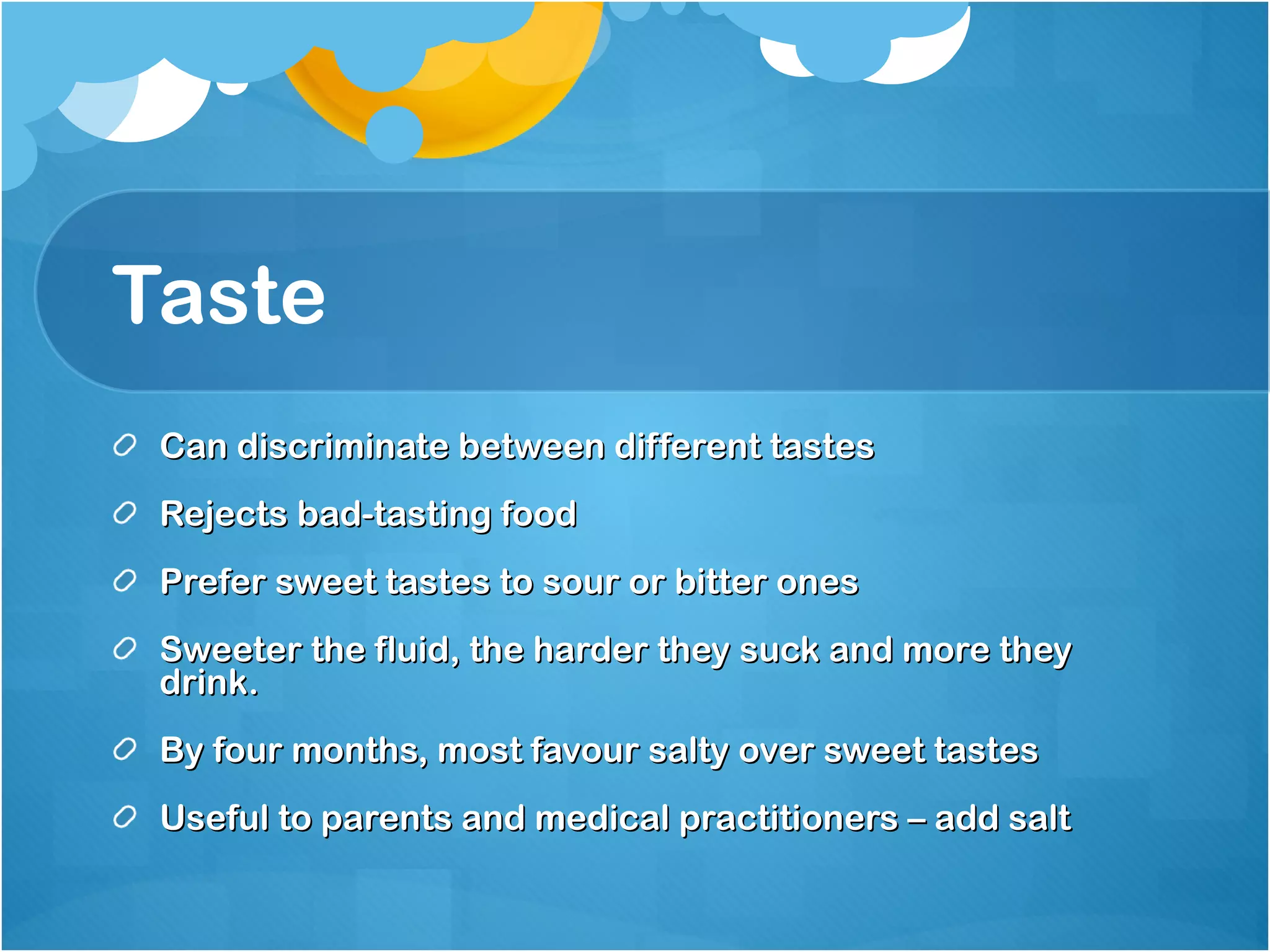 Taste Can discriminate between different tastes Rejects bad-tasting food Prefer sweet tastes to sour or bitter ones Sweeter the fluid, the harder they suck and more they drink. By four months, most favour salty over sweet tastes Useful to parents and medical practitioners – add salt 