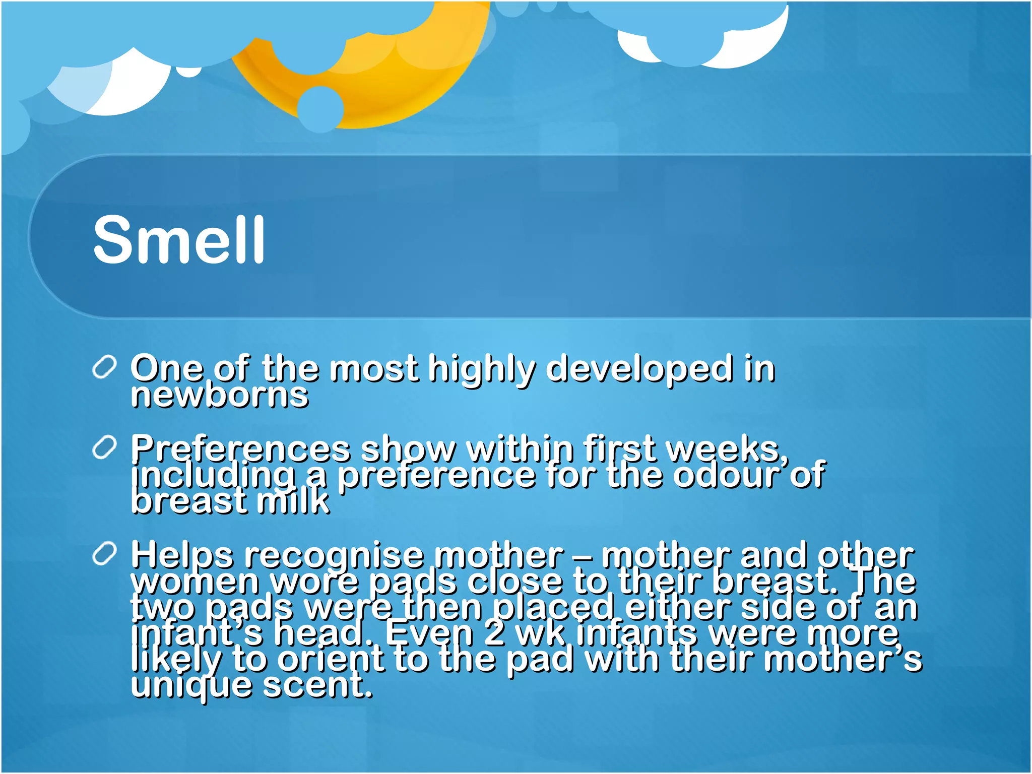 Smell One of the most highly developed in newborns Preferences show within first weeks, including a preference for the odour of breast milk Helps recognise mother – mother and other women wore pads close to their breast. The two pads were then placed either side of an infant’s head. Even 2 wk infants were more likely to orient to the pad with their mother’s unique scent. 