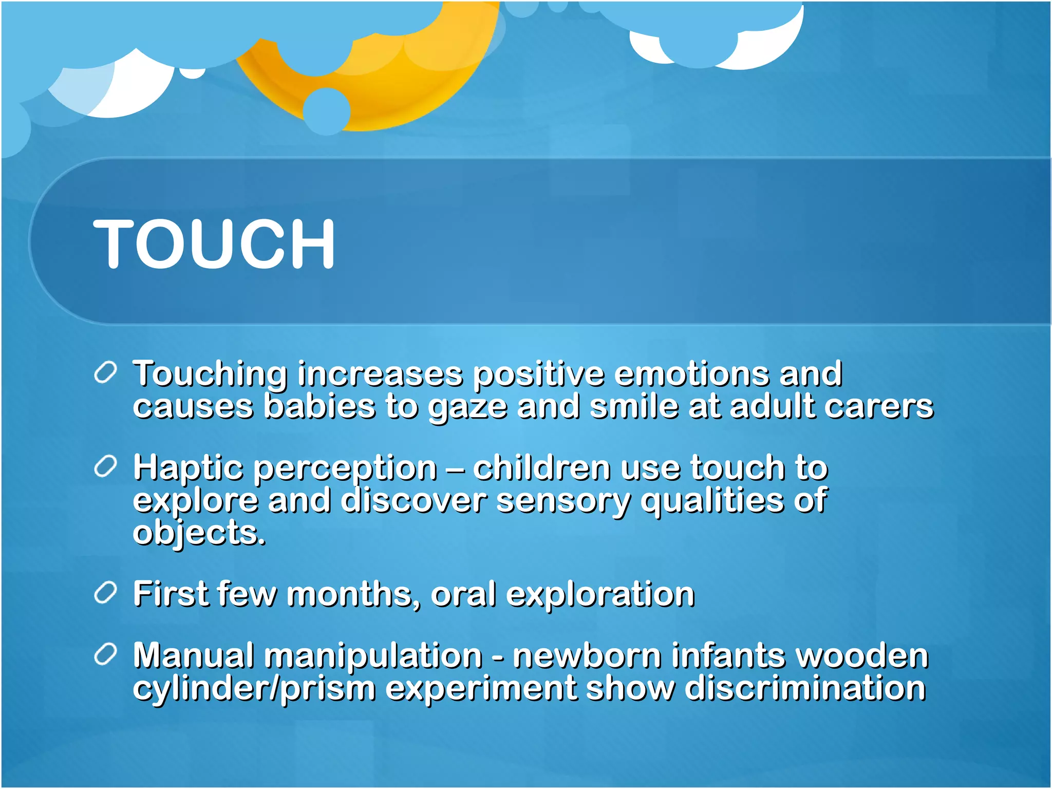 TOUCH Touching increases positive emotions and causes babies to gaze and smile at adult carers Haptic perception – children use touch to explore and discover sensory qualities of objects. First few months, oral exploration Manual manipulation - newborn infants wooden cylinder/prism experiment show discrimination 