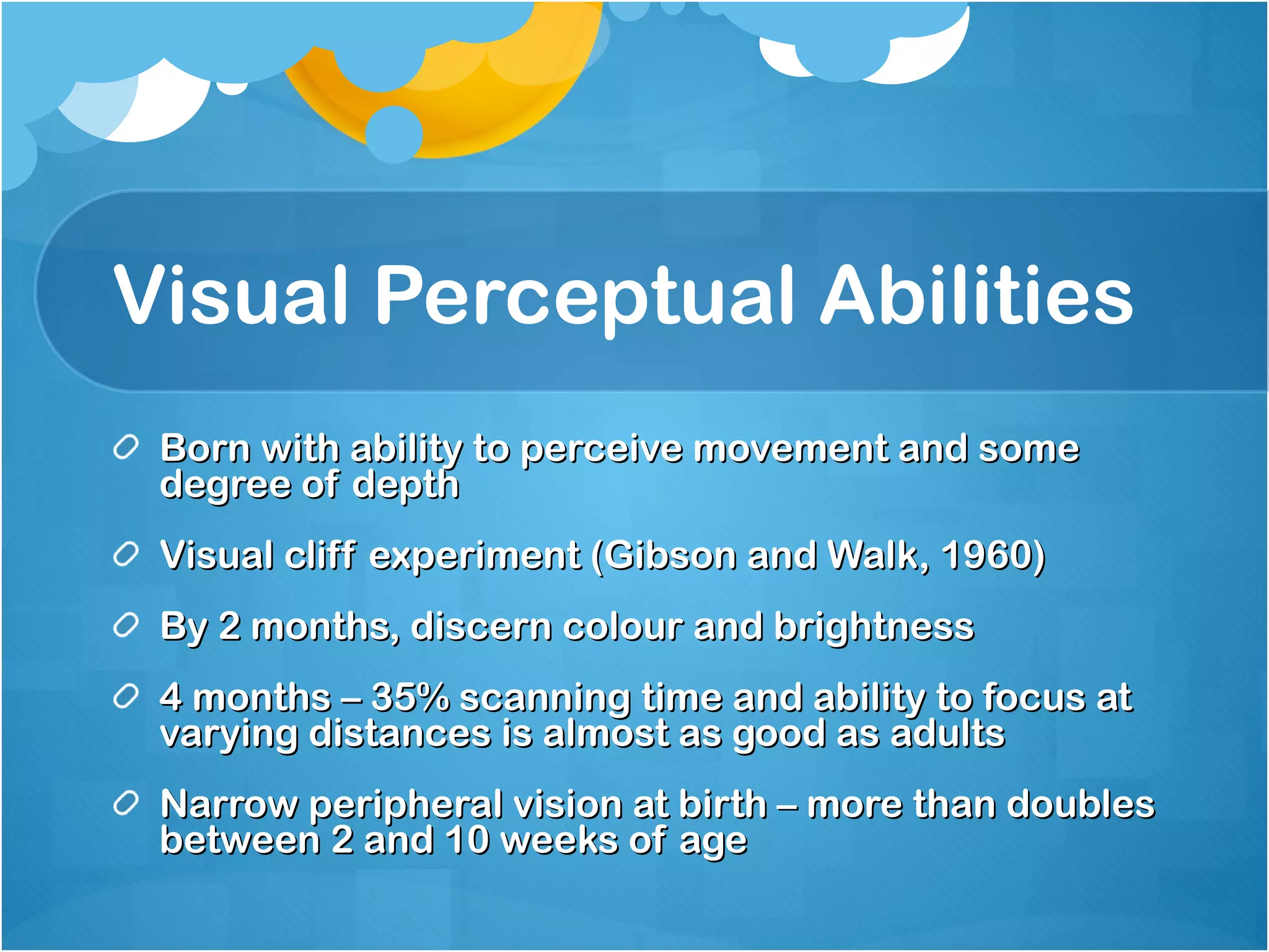 Visual Perceptual Abilities Born with ability to perceive movement and some degree of depth  Visual cliff experiment (Gibson and Walk, 1960) By 2 months, discern colour and brightness 4 months – 35% scanning time and ability to focus at varying distances is almost as good as adults Narrow peripheral vision at birth – more than doubles between 2 and 10 weeks of age 