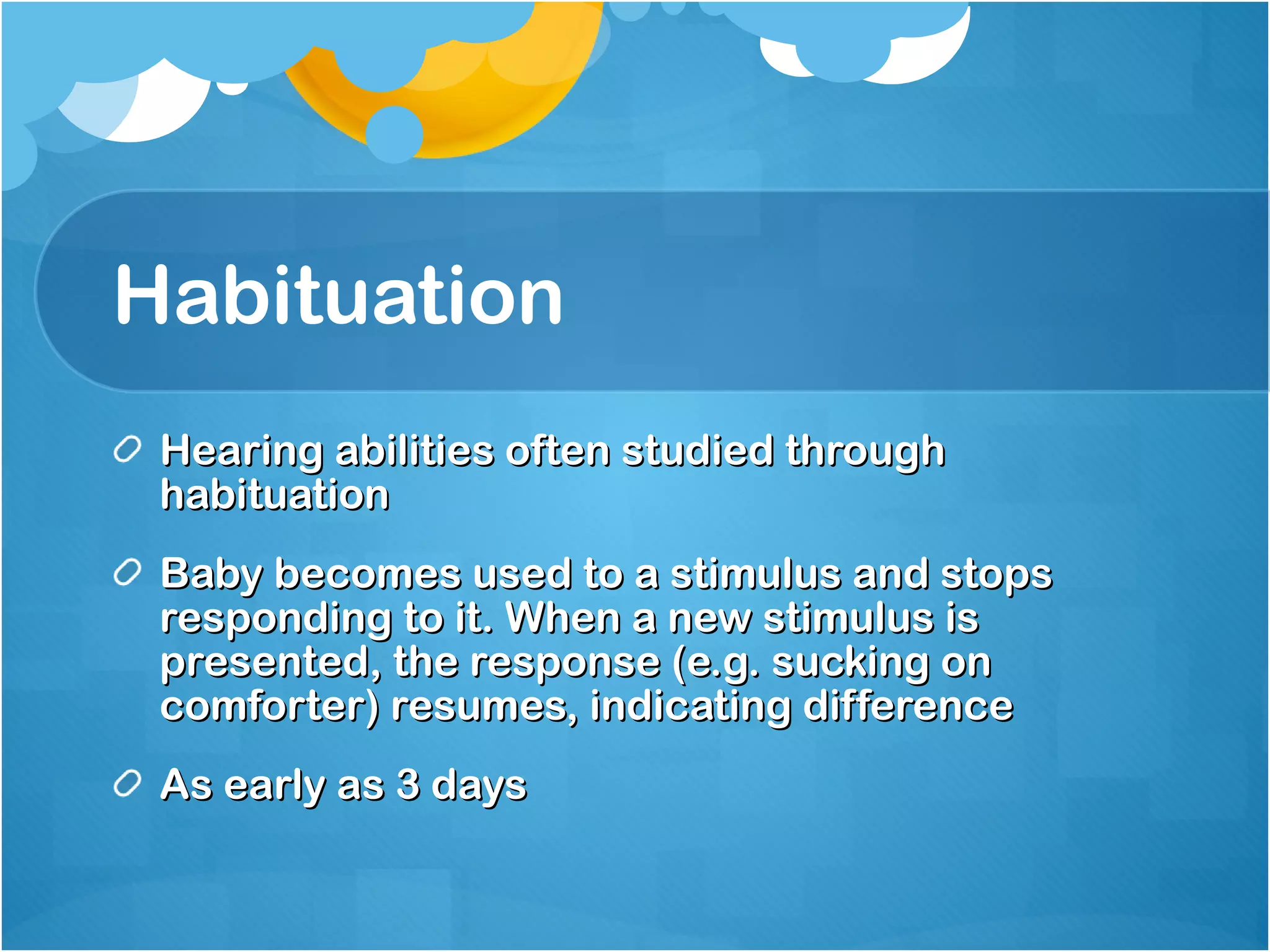 Habituation Hearing abilities often studied through habituation Baby becomes used to a stimulus and stops responding to it. When a new stimulus is presented, the response (e.g. sucking on comforter) resumes, indicating difference As early as 3 days 