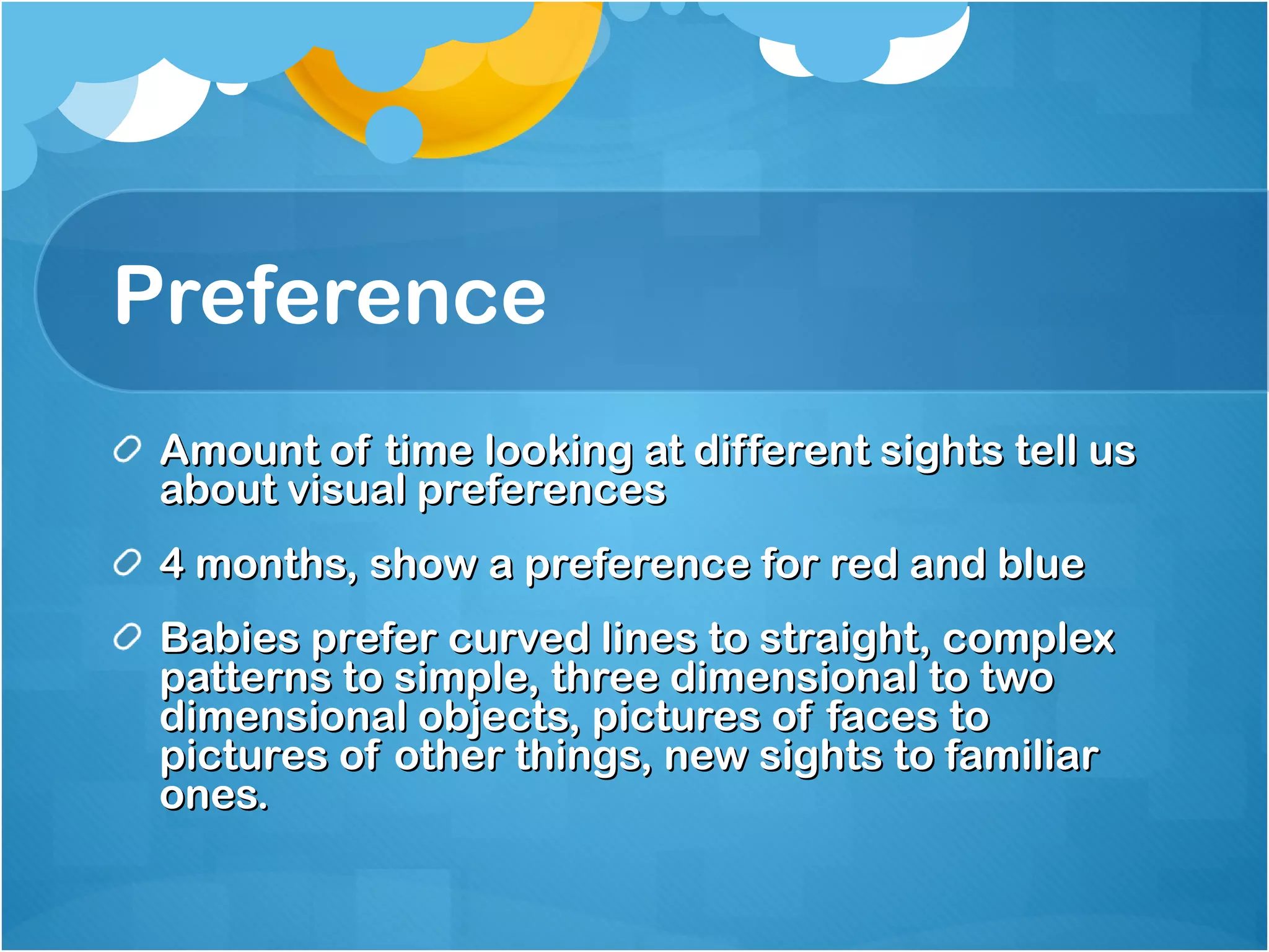 Preference Amount of time looking at different sights tell us about visual preferences 4 months, show a preference for red and blue Babies prefer curved lines to straight, complex patterns to simple, three dimensional to two dimensional objects, pictures of faces to pictures of other things, new sights to familiar ones. 