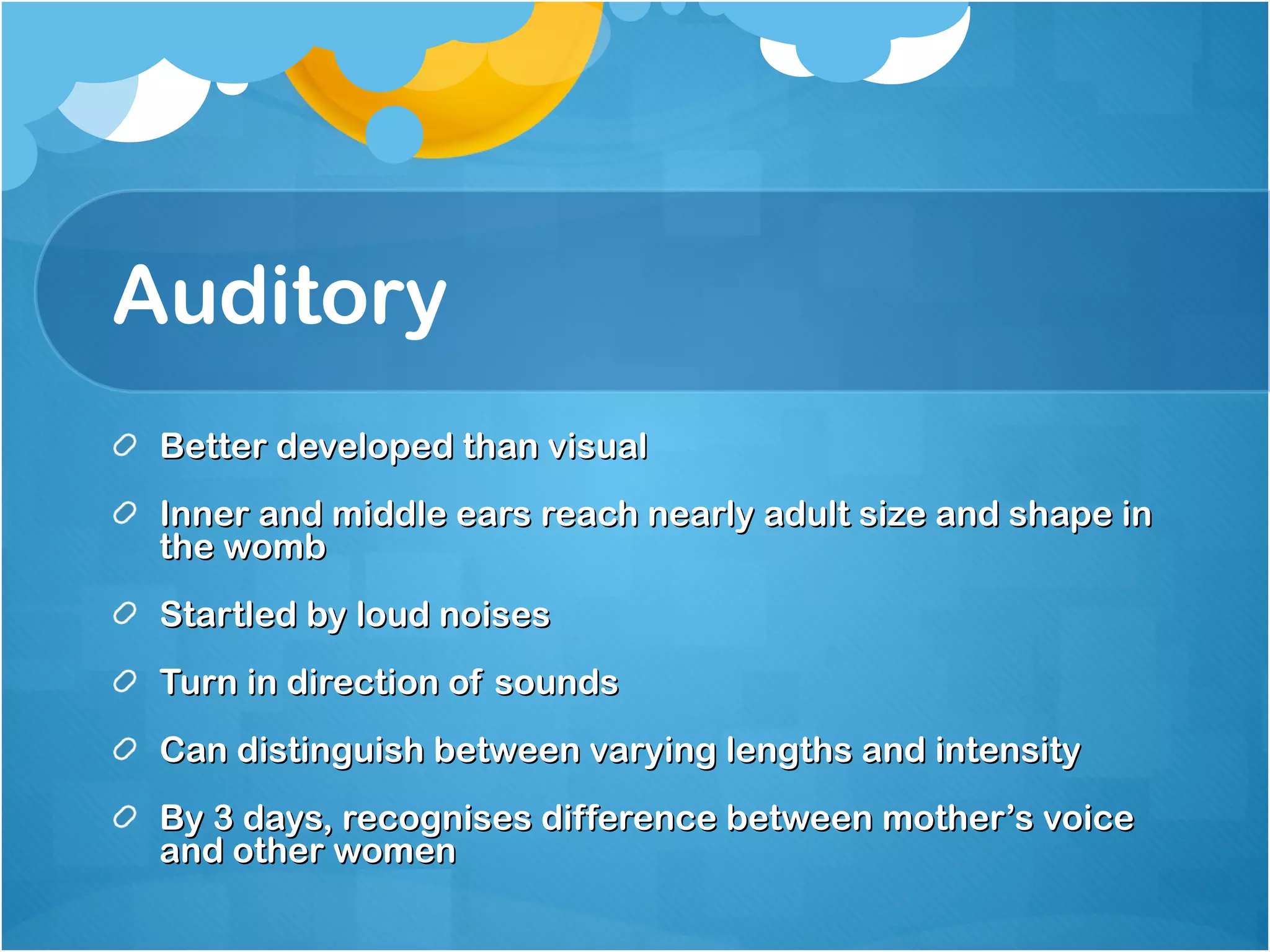 Auditory  Better developed than visual Inner and middle ears reach nearly adult size and shape in the womb Startled by loud noises Turn in direction of sounds Can distinguish between varying lengths and intensity  By 3 days, recognises difference between mother’s voice and other women  