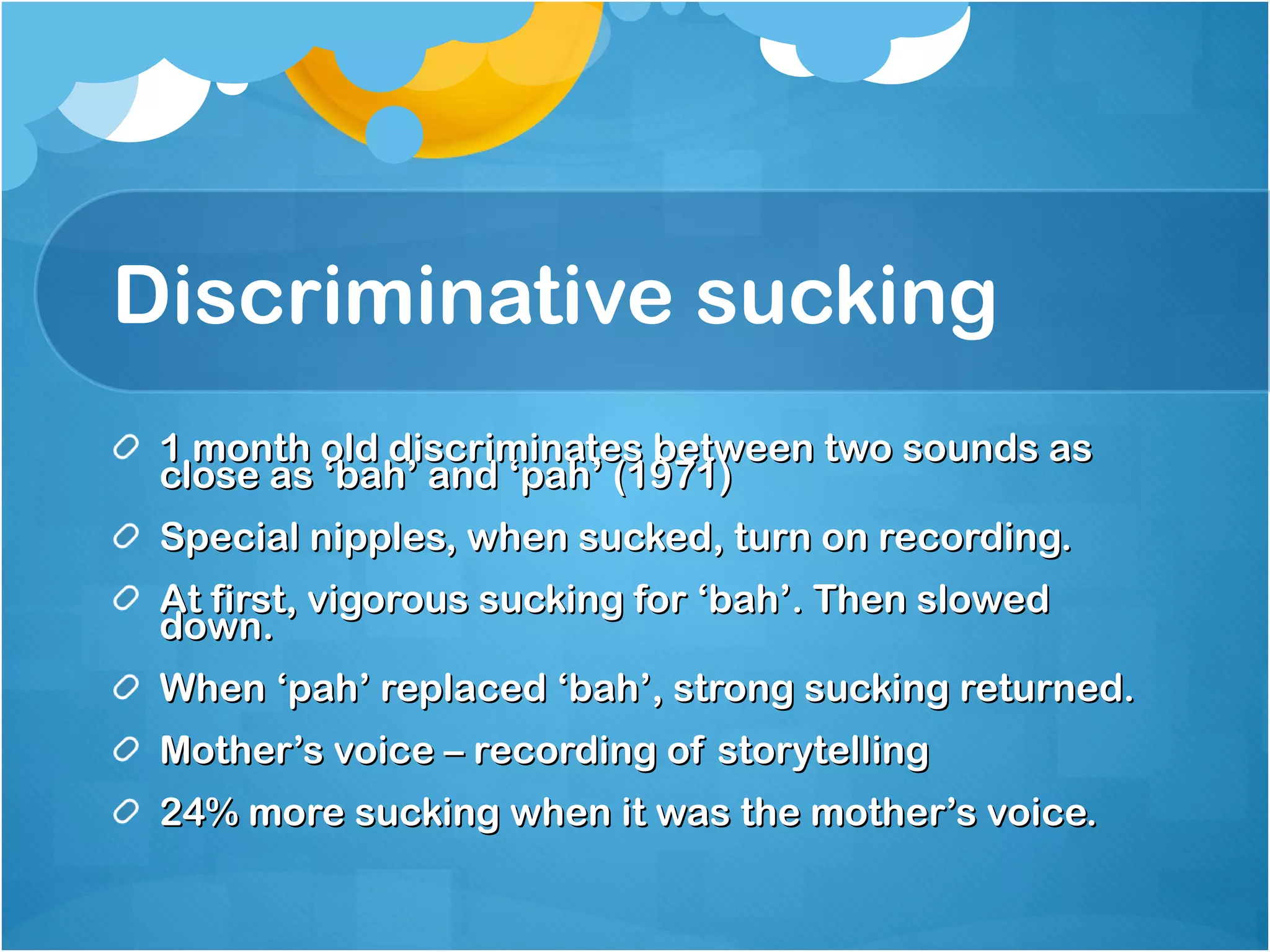 Discriminative sucking  1 month old discriminates between two sounds as close as ‘bah’ and ‘pah’ (1971) Special nipples, when sucked, turn on recording.  At first, vigorous sucking for ‘bah’. Then slowed down. When ‘pah’ replaced ‘bah’, strong sucking returned. Mother’s voice – recording of storytelling 24% more sucking when it was the mother’s voice. 