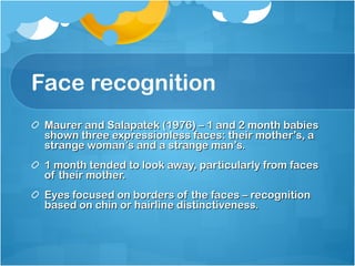 Face recognition Maurer and Salapatek (1976) – 1 and 2 month babies shown three expressionless faces: their mother’s, a strange woman’s and a strange man’s. 1 month tended to look away, particularly from faces of their mother. Eyes focused on borders of the faces – recognition based on chin or hairline distinctiveness. 