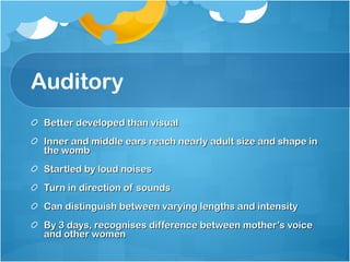 Auditory  Better developed than visual Inner and middle ears reach nearly adult size and shape in the womb Startled by loud noises Turn in direction of sounds Can distinguish between varying lengths and intensity  By 3 days, recognises difference between mother’s voice and other women  