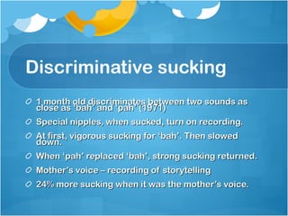Discriminative sucking  1 month old discriminates between two sounds as close as ‘bah’ and ‘pah’ (1971) Special nipples, when sucked, turn on recording.  At first, vigorous sucking for ‘bah’. Then slowed down. When ‘pah’ replaced ‘bah’, strong sucking returned. Mother’s voice – recording of storytelling 24% more sucking when it was the mother’s voice. 
