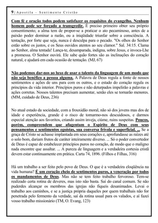 9|   Apostila – Sentimento Cristão

Com fé e oração todos podem satisfazer os requisitos do evangelho. Nenhum
homem pode ser forçado a transgredir. É preciso primeiro obter seu próprio
consentimento; a alma tem de propor-se a praticar o ato pecaminoso, antes de a
paixão poder dominar a razão, ou a iniqüidade triunfar sobre a consciência. A
tentação, por forte que seja, nunca é desculpa para o pecado. "Os olhos do Senhor
estão sobre os justos, e os Seus ouvidos atentos ao seu clamor." Sal. 34:15. Clama
ao Senhor, alma tentada! Lança-te, desamparada, indigna, sobre Jesus, e invoca-Lhe
a promessa. O Senhor ouvirá. Ele sabe quão fortes são as inclinações do coração
natural, e ajudará em cada ocasião de tentação. (MJ, 67)


Não podemos dar-nos ao luxo de usar o talento da linguagem de um modo que
não seja benéfico a pessoa alguma. A Palavra de Deus regula a fonte de nossos
sentimentos e ações de uns para com os outros, e o estado do coração regula os
princípios da vida interior. Princípios puros e não deturpados impelirão a palavras e
ações corretas. Nossos talentos precisam aumentar, senão eles se tornarão menores.
(MM, cuidado de Deus, 236)


No atual estado da sociedade, com a frouxidão moral, não só dos jovens mas dos de
idade e experiência, grande é o risco de tornarmo-nos descuidosos, e darmos
especial atenção aos favoritos, criando assim inveja, ciúme, ruins suspeitas. Poucos,
porém, compreendem que afugentam o Espírito de Deus com seus
pensamentos e sentimentos egoístas, sua conversa frívola e superficial. ... Se a
graça de Cristo se achasse implantada em seus corações e, aprofundasse as raízes até
o solo bom, dariam frutos de caráter inteiramente diverso. ... Só o poder convertedor
de Deus é capaz de estabelecer princípios puros no coração, de modo que o maligno
nada encontre que assaltar. ... A pureza de linguagem e a verdadeira cortesia cristã
devem estar continuamente em prática. Carta 74, 1896. (Filhos e Filhas, 316)


Há um trabalho a ser feito pelo povo de Deus. O que é a verdadeira eloqüência na
vida humana? É um coração cheio de sentimentos puros, a veneração por todos
os mandamentos de Deus. Mas não se tem feito trabalho fervoroso. Tem-se
realizado certa rotina de deveres, mas isto não basta. Saí do canal comum. Se não
puderdes alcançar os membros das igrejas não fiqueis desanimados. Levai o
trabalho aos caminhos, e se a justiça própria daqueles por quem trabalhais não for
penetrada pelo fermento da verdade, saí da rotina usual para os valados, e aí fazei
vosso trabalho missionário (TM, O. Evang, 123)
 