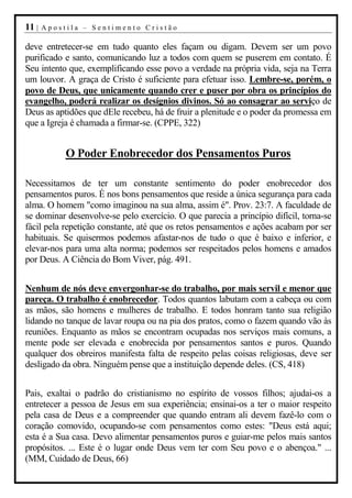 11 |   Apostila – Sentimento Cristão

deve entretecer-se em tudo quanto eles façam ou digam. Devem ser um povo
purificado e santo, comunicando luz a todos com quem se puserem em contato. É
Seu intento que, exemplificando esse povo a verdade na própria vida, seja na Terra
um louvor. A graça de Cristo é suficiente para efetuar isso. Lembre-se, porém, o
povo de Deus, que unicamente quando crer e puser por obra os princípios do
evangelho, poderá realizar os desígnios divinos. Só ao consagrar ao serviço de
Deus as aptidões que dEle recebeu, há de fruir a plenitude e o poder da promessa em
que a Igreja é chamada a firmar-se. (CPPE, 322)


            O Poder Enobrecedor dos Pensamentos Puros

Necessitamos de ter um constante sentimento do poder enobrecedor dos
pensamentos puros. É nos bons pensamentos que reside a única segurança para cada
alma. O homem "como imaginou na sua alma, assim é". Prov. 23:7. A faculdade de
se dominar desenvolve-se pelo exercício. O que parecia a princípio difícil, torna-se
fácil pela repetição constante, até que os retos pensamentos e ações acabam por ser
habituais. Se quisermos podemos afastar-nos de tudo o que é baixo e inferior, e
elevar-nos para uma alta norma; podemos ser respeitados pelos homens e amados
por Deus. A Ciência do Bom Viver, pág. 491.


Nenhum de nós deve envergonhar-se do trabalho, por mais servil e menor que
pareça. O trabalho é enobrecedor. Todos quantos labutam com a cabeça ou com
as mãos, são homens e mulheres de trabalho. E todos honram tanto sua religião
lidando no tanque de lavar roupa ou na pia dos pratos, como o fazem quando vão às
reuniões. Enquanto as mãos se encontram ocupadas nos serviços mais comuns, a
mente pode ser elevada e enobrecida por pensamentos santos e puros. Quando
qualquer dos obreiros manifesta falta de respeito pelas coisas religiosas, deve ser
desligado da obra. Ninguém pense que a instituição depende deles. (CS, 418)


Pais, exaltai o padrão do cristianismo no espírito de vossos filhos; ajudai-os a
entretecer a pessoa de Jesus em sua experiência; ensinai-os a ter o maior respeito
pela casa de Deus e a compreender que quando entram ali devem fazê-lo com o
coração comovido, ocupando-se com pensamentos como estes: "Deus está aqui;
esta é a Sua casa. Devo alimentar pensamentos puros e guiar-me pelos mais santos
propósitos. ... Este é o lugar onde Deus vem ter com Seu povo e o abençoa." ...
(MM, Cuidado de Deus, 66)
 