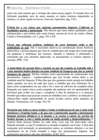13 |   Apostila – Sentimento Cristão

acaso em cada assunto que o inimigo das almas possa sugerir. O coração deve ser
fielmente guardado, pois de outra maneira os males externos despertarão os
internos, e a alma vagará em trevas. (Atos dos Apóstolos, pág. 518.)


Evitem ler e ver coisas que sugiram pensamentos impuros. Cultivem as
faculdades morais e intelectuais. Não deixem que essas nobres qualidades sejam
enfraquecidas e pervertidas pela muita leitura, mesmo de livros de contos. Mente,
Caráter e Personalidade, vol. 2, págs. 591 e 592.


Livros que esboçam práticas satânicas de seres humanos estão a dar
publicidade ao mal. Não é necessário deter-se na consideração desses horríveis
particulares, e pessoa alguma que creia na verdade para este tempo deve tomar parte
em perpetuar a lembrança dos mesmos. Quando o intelecto é alimentado e
estimulado por esse alimento depravado, os pensamentos se tornam impuros e
sensuais. (PPE, 134)


A inatividade da energia física e mental, no que diz respeito ao trabalho útil, é
o que mantém muitos doentes em uma condição de fraqueza que eles se sentem
incapazes de superar. Dá-lhes também maior oportunidade de condescender com
pensamentos impuros - condescendência que tem levado muitos deles a sua
condição atual de fraqueza. É-lhes dito que eles gastaram muita energia em trabalho
árduo, quando, em nove de cada dez casos, o trabalho que eles realizaram foi a
única coisa recuperadora em sua vida e foi o meio de salvá-los da completa ruína.
Enquanto sua mente estava assim ocupada não puderam eles ter oportunidade tão
favorável para aviltar seu corpo e completar a obra de destruir-se a si mesmos.
Permitir que todas essas pessoas cessem de trabalhar com o cérebro e os músculos é
oferecer-lhes ampla oportunidade de serem levadas cativas pelas tentações de
Satanás. Testimonies, vol. 4, págs. 94 e 95.


Desejaria que todos os meus irmãos e irmãs se lembrassem de que é coisa séria
entristecer o Espírito Santo, e de que este é entristecido quando o instrumento
humano procura dirigir-se a si mesmo, e se recusa a entrar no serviço do
Senhor porque a cruz é muito pesada ou muito grande o desprendimento. O
Espírito Santo procura habitar em cada alma. Caso seja Ele bem-vindo como
hóspede honrado, os que O receberem se tornarão completos em Cristo. A boa obra
começada será terminada; os pensamentos santos, as celestiais afeições e os atos
semelhantes ao de Cristo tomarão o lugar dos pensamentos impuros, dos
sentimentos perversos e dos atos obstinados. (CSS, 561)
 