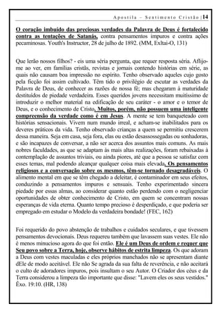 A p o s t i l a – S e n t i m e n t o C r i s t ã o | 14

O coração imbuído das preciosas verdades da Palavra de Deus é fortalecido
contra as tentações de Satanás, contra pensamentos impuros e contra ações
pecaminosas. Youth's Instructor, 28 de julho de 1892. (MM, Exltai-O, 131)


Que lerão nossos filhos? - eis uma séria pergunta, que requer resposta séria. Aflijo-
me ao ver, em famílias cristãs, revistas e jornais contendo histórias em série, as
quais não causam boa impressão no espírito. Tenho observado aqueles cujo gosto
pela ficção foi assim cultivado. Têm tido o privilégio de escutar as verdades da
Palavra de Deus, de conhecer as razões de nossa fé; mas chegaram à maturidade
destituídos de piedade verdadeira. Esses queridos jovens necessitam muitíssimo de
introduzir o melhor material na edificação de seu caráter - o amor e o temor de
Deus, e o conhecimento de Cristo. Muitos, porém, não possuem uma inteligente
compreensão da verdade como é em Jesus. A mente se tem banqueteado com
histórias sensacionais. Vivem num mundo irreal, e acham-se inabilitados para os
deveres práticos da vida. Tenho observado crianças a quem se permitiu crescerem
dessa maneira. Seja em casa, seja fora, elas ou estão desassossegadas ou sonhadoras,
e são incapazes de conversar, a não ser acerca dos assuntos mais comuns. As mais
nobres faculdades, as que se adaptam às mais altas realizações, foram rebaixadas à
contemplação de assuntos triviais, ou ainda piores, até que a pessoa se satisfaz com
esses temas, mal podendo alcançar qualquer coisa mais elevada. Os pensamentos
religiosos e a conversação sobre os mesmos, têm-se tornado desagradáveis. O
alimento mental em que se têm chegado a deleitar, é contaminador em seus efeitos,
conduzindo a pensamentos impuros e sensuais. Tenho experimentado sincera
piedade por essas almas, ao considerar quanto estão perdendo com o negligenciar
oportunidades de obter conhecimento de Cristo, em quem se concentram nossas
esperanças de vida eterna. Quanto tempo precioso é desperdiçado, e que poderia ser
empregado em estudar o Modelo da verdadeira bondade! (FEC, 162)


Foi requerido do povo abstenção de trabalhos e cuidados seculares, e que tivessem
pensamentos devocionais. Deus requereu também que lavassem suas vestes. Ele não
é menos minucioso agora do que foi então. Ele é um Deus de ordem e requer que
Seu povo sobre a Terra, hoje, observe hábitos de estrita limpeza. Os que adoram
a Deus com vestes maculadas e eles próprios manchados não se apresentam diante
dEle de modo aceitável. Ele não Se agrada da sua falta de reverência, e não aceitará
o culto de adoradores impuros, pois insultam o seu Autor. O Criador dos céus e da
Terra considerou a limpeza tão importante que disse: "Lavem eles os seus vestidos."
Êxo. 19:10. (HR, 138)
 