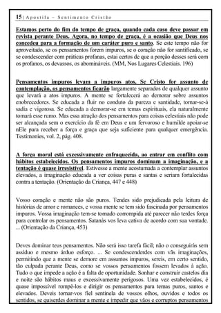 15 |   Apostila – Sentimento Cristão

Estamos perto do fim do tempo de graça, quando cada caso deve passar em
revista perante Deus. Agora, no tempo de graça, é a ocasião que Deus nos
concedeu para a formação de um caráter puro e santo. Se este tempo não for
aproveitado, se os pensamentos forem impuros, se o coração não for santificado, se
se condescender com práticas profanas, estai certos de que a porção desses será com
os profanos, os devassos, os abomináveis. (MM, Nos Lugares Celestiais. 196)


Pensamentos impuros levam a impuros atos. Se Cristo for assunto de
contemplação, os pensamentos ficarão largamente separados de qualquer assunto
que levará a atos impuros. A mente se fortalecerá ao demorar sobre assuntos
enobrecedores. Se educada a fluir no conduto da pureza e santidade, tornar-se-á
sadia e vigorosa. Se educada a demorar-se em temas espirituais, ela naturalmente
tomará esse rumo. Mas essa atração dos pensamentos para coisas celestiais não pode
ser alcançada sem o exercício da fé em Deus e um fervoroso e humilde apoiar-se
nEle para receber a força e graça que seja suficiente para qualquer emergência.
Testimonies, vol. 2, pág. 408.


A força moral está excessivamente enfraquecida, ao entrar em conflito com
hábitos estabelecidos. Os pensamentos impuros dominam a imaginação, e a
tentação é quase irresistível. Estivesse a mente acostumada a contemplar assuntos
elevados, a imaginação educada a ver coisas puras e santas e seriam fortalecidas
contra a tentação. (Orientação da Criança, 447 e 448)


Vosso coração e mente não são puros. Tendes sido prejudicada pela leitura de
histórias de amor e romances, e vossa mente se tem sido fascinada por pensamentos
impuros. Vossa imaginação tem-se tornado corrompida até parecer não terdes força
para controlar os pensamentos. Satanás vos leva cativa de acordo com sua vontade.
... (Orientação da Criança, 453)


Deves dominar teus pensamentos. Não será isso tarefa fácil; não o conseguirás sem
assíduo e mesmo árduo esforço. ... Se condescenderdes com vãs imaginações,
permitindo que a mente se demore em assuntos impuros, sereis, em certo sentido,
tão culpada perante Deus, como se vossos pensamentos fossem levados à ação.
Tudo o que impede a ação é a falta de oportunidade. Sonhar e construir castelos dia
e noite são hábitos maus e excessivamente perigosos. Uma vez estabelecidos, é
quase impossível rompê-los e dirigir os pensamentos para temas puros, santos e
elevados. Deveis tornar-vos fiel sentinela de vossos olhos, ouvidos e todos os
sentidos, se quiserdes dominar a mente e impedir que vãos e corruptos pensamentos
 