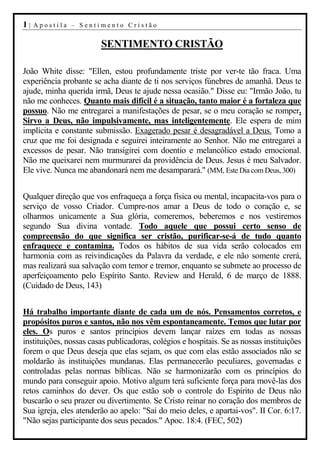 1|   Apostila – Sentimento Cristão


                        SENTIMENTO CRISTÃO

João White disse: "Ellen, estou profundamente triste por ver-te tão fraca. Uma
experiência probante se acha diante de ti nos serviços fúnebres de amanhã. Deus te
ajude, minha querida irmã, Deus te ajude nessa ocasião." Disse eu: "Irmão João, tu
não me conheces. Quanto mais difícil é a situação, tanto maior é a fortaleza que
possuo. Não me entregarei a manifestações de pesar, se o meu coração se romper.
Sirvo a Deus, não impulsivamente, mas inteligentemente. Ele espera de mim
implícita e constante submissão. Exagerado pesar é desagradável a Deus. Tomo a
cruz que me foi designada e seguirei inteiramente ao Senhor. Não me entregarei a
excessos de pesar. Não transigirei com doentio e melancólico estado emocional.
Não me queixarei nem murmurarei da providência de Deus. Jesus é meu Salvador.
Ele vive. Nunca me abandonará nem me desamparará." (MM, Este Dia com Deus, 300)


Qualquer direção que vos enfraqueça a força física ou mental, incapacita-vos para o
serviço de vosso Criador. Cumpre-nos amar a Deus de todo o coração e, se
olharmos unicamente a Sua glória, comeremos, beberemos e nos vestiremos
segundo Sua divina vontade. Todo aquele que possui certo senso de
compreensão do que significa ser cristão, purificar-se-á de tudo quanto
enfraquece e contamina. Todos os hábitos de sua vida serão colocados em
harmonia com as reivindicações da Palavra da verdade, e ele não somente crerá,
mas realizará sua salvação com temor e tremor, enquanto se submete ao processo de
aperfeiçoamento pelo Espírito Santo. Review and Herald, 6 de março de 1888.
(Cuidado de Deus, 143)


Há trabalho importante diante de cada um de nós. Pensamentos corretos, e
propósitos puros e santos, não nos vêm espontaneamente. Temos que lutar por
eles. Os puros e santos princípios devem lançar raízes em todas as nossas
instituições, nossas casas publicadoras, colégios e hospitais. Se as nossas instituições
forem o que Deus deseja que elas sejam, os que com elas estão associados não se
moldarão às instituições mundanas. Elas permanecerão peculiares, governadas e
controladas pelas normas bíblicas. Não se harmonizarão com os princípios do
mundo para conseguir apoio. Motivo algum terá suficiente força para movê-las dos
retos caminhos do dever. Os que estão sob o controle do Espírito de Deus não
buscarão o seu prazer ou divertimento. Se Cristo reinar no coração dos membros de
Sua igreja, eles atenderão ao apelo: "Saí do meio deles, e apartai-vos". II Cor. 6:17.
"Não sejas participante dos seus pecados." Apoc. 18:4. (FEC, 502)
 