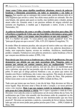 19 |   Apostila – Sentimento Cristão

Amar como Cristo amou significa manifestar altruísmo, através de palavras
bondosas e fisionomia prazenteira, em todos os momentos e em todos os
lugares. Para aqueles que as outorgam não custam nada, porém deixam atrás de si
uma fragrância que envolve a alma. Seu efeito nunca poderá ser estimado. São elas
uma bênção, não apenas para quem as recebe, mas também para o doador, porque
atuam sobre ele. Genuíno amor é um precioso atributo de origem celestial que
aumenta em fragrância, à medida que é dispensado a outros. (Carta a Jovens
Namorados, 16)

As palavras bondosas são como o orvalho e brandos chuveiros para alma. Diz
a Escritura a respeito de Cristo, que nos Seus lábios se derramou a graça, para
que soubesse "dizer, a seu tempo, uma boa palavra ao que está cansado". Isa.
50:4. E o Senhor nos pede: "A vossa palavra seja sempre agradável" (Col. 4:6),
"para que dê graça aos que a ouvem". Efés. 4:29. (O Colportor Evangelista, 73)

Se tendes filhos de natureza peculiar, não caia por tal motivo sobre sua vida o peso
do desânimo. Não deve haver ordens dadas em alta voz, palavras descorteses e
iradas, nem expressões ásperas, severas ou sombrias. Auxiliai-os, manifestando
perdão e simpatia. Fortalecei-os com palavras amoráveis e ações bondosas a fim de
que vençam seus defeitos de caráter. (CPPE, 116)

Deus deseja que Seus servos se lembrem que, a fim de O glorificarem, têm que
demonstrar sua afeição aos que mais necessitam dela. Ninguém, entre as
pessoas que entram em contato conosco, deve ser negligenciado. Nenhum
egoísmo por expressão, nem por palavra, nem por ato, deve ser manifestado para
com o próximo, seja qual for sua posição, seja ela elevada ou baixa, de rico ou de
pobre. O amor que só dirige palavras bondosas a uns, ao passo que outros são
tratados com frieza e indiferença, não é amor, mas egoísmo. Não atuará, de maneira
alguma, para o bem da humanidade, nem para a glória de Deus. Não podemos
limitar nosso amor a um ou a dois objetos. (MM, Cuidado de Deus, 52)

Tudo com que temos que nos haver, é este dia de hoje. Hoje devemos ser fiéis ao
nosso legado. Hoje devemos amar a Deus de todo o coração, e ao nosso próximo
como a nós mesmos. Hoje é que nos cumpre resistir às tentações do inimigo, e
pela graça de Cristo alcançar a vitória. Isto é vigiar e aguardar a vinda de Cristo.
Devemos viver cada dia como se soubéssemos ser ele nosso último dia na Terra. Se
soubéssemos que Cristo viria amanhã, não haveríamos então de comprimir no dia
de hoje todas as palavras bondosas, todos os atos desinteressados que nos fosse
possível? Devemos ser pacientes e amáveis, e possuídos de fervor intenso, fazendo
tudo que está em nosso poder para ganhar pessoas para Cristo. ... (MM, Cuidado de
Deus, 194)
 