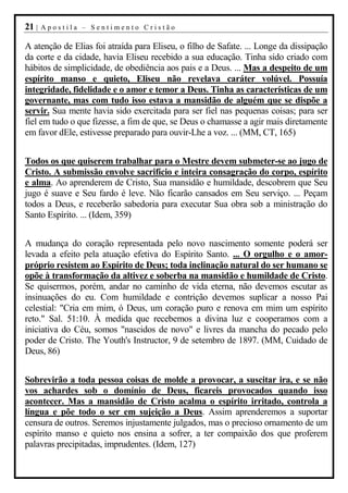 21 |   Apostila – Sentimento Cristão

A atenção de Elias foi atraída para Eliseu, o filho de Safate. ... Longe da dissipação
da corte e da cidade, havia Eliseu recebido a sua educação. Tinha sido criado com
hábitos de simplicidade, de obediência aos pais e a Deus. ... Mas a despeito de um
espírito manso e quieto, Eliseu não revelava caráter volúvel. Possuía
integridade, fidelidade e o amor e temor a Deus. Tinha as características de um
governante, mas com tudo isso estava a mansidão de alguém que se dispõe a
servir. Sua mente havia sido exercitada para ser fiel nas pequenas coisas; para ser
fiel em tudo o que fizesse, a fim de que, se Deus o chamasse a agir mais diretamente
em favor dEle, estivesse preparado para ouvir-Lhe a voz. ... (MM, CT, 165)


Todos os que quiserem trabalhar para o Mestre devem submeter-se ao jugo de
Cristo. A submissão envolve sacrifício e inteira consagração do corpo, espírito
e alma. Ao aprenderem de Cristo, Sua mansidão e humildade, descobrem que Seu
jugo é suave e Seu fardo é leve. Não ficarão cansados em Seu serviço. ... Peçam
todos a Deus, e receberão sabedoria para executar Sua obra sob a ministração do
Santo Espírito. ... (Idem, 359)


A mudança do coração representada pelo novo nascimento somente poderá ser
levada a efeito pela atuação efetiva do Espírito Santo. ... O orgulho e o amor-
próprio resistem ao Espírito de Deus; toda inclinação natural do ser humano se
opõe à transformação da altivez e soberba na mansidão e humildade de Cristo.
Se quisermos, porém, andar no caminho de vida eterna, não devemos escutar as
insinuações do eu. Com humildade e contrição devemos suplicar a nosso Pai
celestial: "Cria em mim, ó Deus, um coração puro e renova em mim um espírito
reto." Sal. 51:10. À medida que recebemos a divina luz e cooperamos com a
iniciativa do Céu, somos "nascidos de novo" e livres da mancha do pecado pelo
poder de Cristo. The Youth's Instructor, 9 de setembro de 1897. (MM, Cuidado de
Deus, 86)


Sobrevirão a toda pessoa coisas de molde a provocar, a suscitar ira, e se não
vos achardes sob o domínio de Deus, ficareis provocados quando isso
acontecer. Mas a mansidão de Cristo acalma o espírito irritado, controla a
língua e põe todo o ser em sujeição a Deus. Assim aprenderemos a suportar
censura de outros. Seremos injustamente julgados, mas o precioso ornamento de um
espírito manso e quieto nos ensina a sofrer, a ter compaixão dos que proferem
palavras precipitadas, imprudentes. (Idem, 127)
 