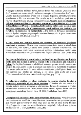 A p o s t i l a – S e n t i m e n t o C r i s t ã o | 22

A adoção na família de Deus, porém, faz-nos filhos, não escravos. Quando o amor
de Cristo entra no nosso coração, esforçamo-nos por imitar o caráter de Cristo. ...
Quanto mais Lhe estudamos a vida com o coração disposto a aprender, tanto mais
semelhantes a Ele nos tornamos. No coração de todo verdadeiro praticante da
Palavra o Espírito Santo infunde clara compreensão. Quanto mais crucificamos as
práticas egoístas mediante o comunicar aos outros nossas bênçãos, e o exercer
as faculdades que Deus nos concedeu, tanto mais se fortalecerão e aumentarão
as graças celestes em nós. Cresceremos em espiritualidade, em paciência, em
fortaleza, em mansidão, em benignidade. ... Um comboio de vagões não somente
se acha ligado à máquina; seguem pelo mesmo trilho que ela. A quem estamos nós
seguindo? Carta 135, 1897. (Idem, 144)


A vida cristã não consiste apenas em exercício de mansidão, paciência,
humildade e bondade. Alguém pode possuir esses amáveis traços, e não obstante
ser sem fibra, sem espírito, e quase inútil quando o trabalho se torna duro. Tais
pessoas carecem de positividade e energia, de solidez e resistência de caráter, o que
as habilitaria a resistir ao mal, e delas faria uma força na causa de Deus. (Idem, 146)


Precisamos da influência amenizadora, subjugadora, purificadora do Espírito
Santo para nos moldar o caráter, e levar todo o pensamento em cativeiro a
Cristo. É o Espírito Santo que nos habilitará a vencer, que nos levará a assentar-nos
aos pés de Jesus, como Maria, e aprender Sua mansidão e humildade de coração.
Precisamos todas as horas de nossa vida ser santificados pelo Espírito Santo, para
não cairmos nas ciladas do inimigo, e ser nossa alma posta em perigo.
(Testemunhos Para Ministros e Obreiros Evangélicos, pág. 223.)


As palavras proferidas e as obras realizadas de maneira simples, humilde e
animadora infundirão fé em outros corações. O Senhor virá em breve, e o
coração natural precisa converter-se diariamente. Temos de aprender a proferir
palavras com a mansidão de Cristo; nossas obras e nosso espírito devem testificar
que estamos servindo ao Senhor. Carta 54, 1909. (Cuidado de Deus, 263)


Quão grande é a necessidade de cultivar ternura e delicadeza! Ninguém deveria
envergonhar-se de manifestar um espírito terno e compassivo aos que erram; pois os
que pensam que não cometem erros longe estão de não ter faltas diante de Deus.
Ninguém precisa pensar que a manifestação de compaixão é algo de que tenha de
envergonhar-se. ... (MM, cuidado de Deus, 259)
 
