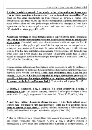A p o s t i l a – S e n t i m e n t o C r i s t ã o | 24

A divisa do cristianismo não é um sinal exterior; não consiste em trazer uma
cruz ou coroa, mas sim em tudo o que revela a união do homem com Deus. Pelo
poder da Sua graça manifestado na transformação do caráter, o mundo será
convencido de que Deus enviou Seu Filho como Redentor. Nenhuma influência que
possa rodear a alma tem mais poder do que a de uma vida abnegada. O mais forte
argumento em favor do evangelho é um cristão que sabe amar e é amável. A
Ciência do Bom Viver, págs. 469 e 470.


Aquele que considera as coisas terrenas como o supremo bem, aquele que gasta
sua vida no afã de obter riquezas terrestres está realmente fazendo um péssimo
investimento. Demasiado tarde verá desmoronar-se aquilo em que confiou. É
unicamente pela abnegação e pelo sacrifício das riquezas terrenas que podem ser
obtidas as riquezas eternas. É por meio de muitas tribulações que o cristão entra no
reino do Céu. Ele deve combater constantemente o bom combate, não depondo suas
armas antes que Cristo ordene que descanse. Unicamente dando tudo a Cristo
poderá ele assegurar a posse da herança que durará por toda a eternidade. Carta 90,
1902. (Este Dia Com Deus, 150)


Jesus conhecia a influência da beneficência sobre o coração e a vida do benfeitor, e
procurou imprimir na mente dos Seus discípulos os benefícios a serem derivados do
exercício desta virtude. Ele disse: "Mais bem aventurada coisa é dar do que
receber." Atos 20:35. Ele ilustra o espírito de alegre beneficência que deve ser
exercido no interesse dos amigos, vizinhos e estrangeiros, mediante a parábola
do homem que ia de Jerusalém para Jericó. Testimonies, vol. 4, págs. 56 e 57.


O ânimo, a esperança, a fé, a simpatia e o amor promovem a saúde e
prolongam a vida. Um espírito contente, animoso, é saúde para o corpo e força
para a alma. "O coração alegre serve de bom remédio." Prov. 17:22. (CBV, 241)


A mãe deve cultivar disposição alegre, contente e feliz. Todo esforço nesse
sentido será abundantemente recompensado, tanto na boa condição física
como no caráter de seus filhos. O espírito satisfeito promoverá a felicidade de sua
família, melhorando em alto grau a saúde dela própria. (CBV, 274)


A obra da colportagem é o meio de Deus para alcançar muitos que, de outro modo,
não seriam comovidos pela verdade. A obra é boa, o objetivo sublime e
enobrecedor; e deve haver uma correspondente dignidade de comportamento. O
 