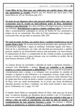 A p o s t i l a – S e n t i m e n t o C r i s t ã o | 26

Como filhos da luz, Deus quer que cultivemos um espírito alegre, feliz, para
que anunciemos as virtudes dAquele que nos chamou das trevas para a Sua
maravilhosa luz. (O Lar Adventista, pág. 432.)


Os meios de que dispomos talvez não pareçam suficientes para a obra; mas, se
avançarmos com fé, crendo no todo-suficiente poder de Deus, abundantes
recursos se nos oferecerão. Se a obra é de Deus, Ele próprio proverá os meios para
sua realização. Recompensará a sincera e simples confiança nEle. O pouco que é
sábia e economicamente empregado no serviço do Senhor do Céu, aumentará no
próprio ato de ser comunicado. Nas mãos de Cristo permaneceu, sem minguar, a
escassa provisão, até que todos se saciassem. (BS, 265)


Por meio do poder de Deus, seu caráter fraco e vacilante transforma-se em um
caráter firme e forte. Ele se torna uma pessoa de princípios sãos, percepção clara e
discernimento equilibrado e digno de confiança. Entretendo ligação com Deus, a
fonte de luz e entendimento, sua visão, não desviada por preconceitos e opiniões
pessoais, amplia-se; seu discernimento torna-se mais penetrante e de maior alcance.
O conhecimento de Deus e a compreensão de Sua vontade revelada, na proporção
em que a mente humana os possa alcançar, uma vez recebidos no caráter, hão de
fazer homens eficientes. (CPPE, 38)


As crianças devem ser exercitadas e educadas de modo a esperarem tentações, a
contarem com dificuldades e perigos. Devem ser ensinadas a ter domínio
próprio, e a vencer nobremente as dificuldades. E uma vez que não se precipitem
voluntariamente para o perigo, e se coloquem sem necessidade no caminho da
tentação, se fugirem às más influências e às companhias viciosas, sendo então, de
maneira inevitável compelidas a estar em perigoso convívio, terão suficiente força
de caráter para ficar ao lado do direito e manter o princípio, mantendo, com o poder
de Deus, com sua moral incontaminada. Se os jovens que foram devidamente
educados puserem em Deus a confiança, sua força moral resistirá à mais severa
prova. Testimonies, vol. 3, págs. 131-144.


O Espírito Santo habita no consagrado obreiro de Deus, onde quer que ele possa
estar. As palavras dirigidas aos discípulos são-no também a nós. O Consolador é
tanto nosso quanto deles. O Espírito concede a força que sustenta a alma que se
esforça e luta em todas as emergências, em meio ao ódio do mundo e ao
reconhecimento de seus próprios fracassos e erros. Em tristezas e aflições,
quando as perspectivas se afiguram negras e o futuro aterrador, e nos sentimos
 