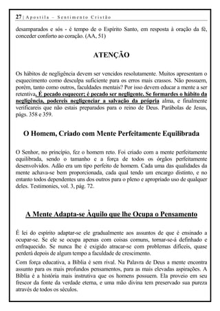 27 |   Apostila – Sentimento Cristão

desamparados e sós - é tempo de o Espírito Santo, em resposta à oração da fé,
conceder conforto ao coração. (AA, 51)


                                 ATENÇÃO

Os hábitos de negligência devem ser vencidos resolutamente. Muitos apresentam o
esquecimento como desculpa suficiente para os erros mais crassos. Não possuem,
porém, tanto como outros, faculdades mentais? Por isso devem educar a mente a ser
retentiva. É pecado esquecer; é pecado ser negligente. Se formardes o hábito da
negligência, podereis negligenciar a salvação da própria alma, e finalmente
verificareis que não estais preparados para o reino de Deus. Parábolas de Jesus,
págs. 358 e 359.


   O Homem, Criado com Mente Perfeitamente Equilibrada

O Senhor, no princípio, fez o homem reto. Foi criado com a mente perfeitamente
equilibrada, sendo o tamanho e a força de todos os órgãos perfeitamente
desenvolvidos. Adão era um tipo perfeito de homem. Cada uma das qualidades da
mente achava-se bem proporcionada, cada qual tendo um encargo distinto, e no
entanto todos dependentes uns dos outros para o pleno e apropriado uso de qualquer
deles. Testimonies, vol. 3, pág. 72.



       A Mente Adapta-se Àquilo que lhe Ocupa o Pensamento

É lei do espírito adaptar-se ele gradualmente aos assuntos de que é ensinado a
ocupar-se. Se ele se ocupa apenas com coisas comuns, tornar-se-á definhado e
enfraquecido. Se nunca lhe é exigido atracar-se com problemas difíceis, quase
perderá depois de algum tempo a faculdade de crescimento.
Com força educativa, a Bíblia é sem rival. Na Palavra de Deus a mente encontra
assunto para os mais profundos pensamentos, para as mais elevadas aspirações. A
Bíblia é a história mais instrutiva que os homens possuem. Ela proveio em seu
frescor da fonte da verdade eterna, e uma mão divina tem preservado sua pureza
através de todos os séculos.
 