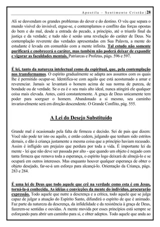 A p o s t i l a – S e n t i m e n t o C r i s t ã o | 28

Ali se desvendam os grandes problemas do dever e do destino. O véu que separa o
mundo visível do invisível, ergue-se, e contemplamos o conflito das forças opostas
do bem e do mal, desde a entrada do pecado, a princípio, até o triunfo final da
justiça e da verdade; e tudo não é senão uma revelação do caráter de Deus. Na
contemplação reverente das verdades apresentadas em Sua Palavra, a mente do
estudante é levada em comunhão com a mente infinita. Tal estudo não somente
purificará e enobrecerá o caráter, mas também não poderá deixar de expandir
e vigorar as faculdades mentais. Patriarcas e Profetas, págs. 596 e 597.


É lei, tanto da natureza intelectual como da espiritual, que, pela contemplação
nos transformamos. O espírito gradualmente se adapta aos assuntos com os quais
lhe é permitido ocupar-se. Identifica-se com aquilo que está acostumado a amar e
reverenciar. Jamais se levantará o homem acima de sua norma de pureza, de
bondade ou de verdade. Se o eu é o seu mais alto ideal, nunca atingirá ele qualquer
coisa mais elevada. Antes, cairá constantemente. A graça de Deus unicamente tem
poder para soerguer o homem. Abandonado a si mesmo, seu caminho
invariavelmente será em direção descendente. O Grande Conflito, pág. 555.


                       A Lei do Desejo Substituído

Grande mal é ocasionado pela falta de firmeza e decisão. Sei de pais que dizem:
Você não pode ter isto ou aquilo, e então cedem, julgando que tenham sido estritos
demais, e dão à criança justamente a mesma coisa que a princípio haviam recusado.
Assim é infligido um prejuízo que perdura por toda a vida. É importante lei da
mente - lei que não deve ser passada por alto - que quando um objeto é negado com
tanta firmeza que remova toda a esperança, o espírito logo deixará de almejá-lo e se
ocupará em outros interesses. Mas enquanto houver qualquer esperança de obter o
objeto desejado, far-se-á um esforço para alcançá-lo. Orientação da Criança, págs.
283 e 284.


É uma lei de Deus que todo aquele que crê na verdade como esta é em Jesus,
torná-la-á conhecida. As idéias e convicções da mente do indivíduo, procurarão
expressão. Todo aquele que nutre a descrença e a crítica, todo aquele que se julga
capaz de julgar a atuação do Espírito Santo, difundirá o espírito de que é animado.
Faz parte da natureza da descrença, da infidelidade e da resistência à graça de Deus,
fazerem-se sentidas e ouvidas. A mente movida por esses princípios está sempre se
esforçando para abrir um caminho para si, e obter adeptos. Todo aquele que anda ao
 