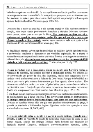 29 |   Apostila – Sentimento Cristão

lado de um apóstata será imbuído de seu espírito no sentido de partilhar com outros
os seus pensamentos, e o resultado de suas próprias pesquisas, e os sentimentos que
lhe motivam as ações; pois não é coisa fácil reprimir os princípios sob os quais
agimos. Testemunhos Para Ministros, págs. 290 e 291.


Deus nos deu o poder da escolha; a nós cumpre exercê-lo. Não podemos mudar o
coração, nem reger nossos pensamentos, impulsos e afeições. Não nos podemos
tornar puros, aptos para o serviço de Deus. Mas podemos escolher servi-Lo,
podemos entregar-Lhe nossa vontade; então, Ele operará em nós o querer e o
efetuar, segundo a Sua vontade. Assim, nossa natureza toda será posta sob o
domínio de Cristo. A Ciência do Bom Viver, pág. 176.


As faculdades mentais devem ser desenvolvidas ao máximo; devem ser fortalecidas
e enobrecidas mediante o demorar-se em verdades espirituais. Se a mente é
permitida ocupar-se quase inteiramente em coisas frívolas e em negócios comuns da
vida cotidiana, ela, de acordo com uma de suas invariáveis leis, tornar-se-á débil
e frívola, e deficiente em poder espiritual. Testimonies, vol. 5, pág. 272.


Os que permitem que o preconceito ponha na mente uma barreira contra a
recepção da verdade, não podem receber a iluminação divina. No entanto, ao
ser apresentado um ponto de vista das Escrituras, muitos não perguntam: Isto é
verdade - está em harmonia com a Palavra de Deus? mas: Por que é defendido? e a
menos que venha pelo mesmo instrumento que lhes agrada, não o aceitam. Tão
plenamente satisfeitos estão com suas próprias idéias que examinarão a evidência
escriturística, com o desejo de aprender, antes recusam ser interessados, meramente
devido aos seus preconceitos. Testemunhos Para Ministros, págs. 125 e 126.
É teu dever mover guerra aos pensamentos opressivos e sentimentos melancólicos,
da mesma forma que é dever teu orar. É teu dever atuar contra os instrumentos
do inimigo, manter firme o freio a tua língua, bem como aos teus pensamentos.
De todas as ocasiões em tua vida em que mais precisas um suprimento de graça, é
quando os sensíveis e inflamados órgãos digestivos estão em operação e estás
acabrunhado e exausto. (II, MCP; 410)


A relação existente entre a mente e o corpo é muito íntima. Quando um é
afetado, o outro se ressente. O estado da mente atua muito mais na saúde do que
muitos julgam. Muitas das doenças sofridas pelos homens são resultado de
depressão mental. Desgosto, ansiedade, descontentamento, remorso, culpa,
 