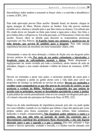 A p o s t i l a – S e n t i m e n t o C r i s t ã o | 30

desconfiança, todos tendem a consumir as forças vitais, e a convidar a decadência e
a morte. (CBV, 241)


Para toda aprovação proveu Deus auxílio. Quando Israel, no deserto, chegou às
águas amargas de Mara, Moisés clamou ao Senhor. Este não proveu nenhum
remédio novo; chamou a atenção para o que lhes estava ao alcance. Um arbusto por
Ele criado devia ser lançado na fonte para tornar a água pura e doce. Isto feito, o
povo bebeu dela e refrigerou-se. Em toda provação, se O buscarmos, Cristo nos dará
auxílio. Nossos olhos se abrirão para discernir as restauradoras promessas
registradas em Sua Palavra. O Espírito Santo nos ensinará a apoderar-nos de
toda bênção, que servirá de antídoto para o desgosto. Para toda amarga
experiência havemos de encontrar um ramo restaurador. (Idem, 248)


Alimentando o amor de mera distração, a leitura de ficção cria um desgosto pelos
deveres práticos da vida. Por meio de seu poder estimulante e intoxicador, é
freqüente causa de enfermidades mentais e físicas. Muito desgraçado e
negligenciado lar, muito inválido por toda a existência, muito interno de asilo de
alienados, chegou a esse estado mediante o hábito da leitura de romances. (CBV,
446)


Devem ser ensinados a pesar suas ações, a raciocinar partindo da causa para o
efeito, a comparar a perda ou ganho eterno com a vida dada para servir aos
propósitos do inimigo ou dedicada ao serviço da justiça. Devem ser ensinados a
escolher como companheiros os que dão provas de correção de caráter, os que
praticam a verdade da Bíblia. Mediante a companhia dos que andam de
acordo com os princípios, mesmo os descuidados aprenderão a amar a justiça.
E pela prática do correto procedimento criar-se-á no coração um desgosto pelo que é
vil e banal e discorde dos princípios da Palavra de Deus. (CPPE, 222)


Despi-vos de toda manifestação de importância pessoal, pois não vos pode ajudar
em vosso trabalho; contudo eu vos imploro que tenhais o mais alto apreço por vosso
próprio caráter, pois fostes comprados por preço infinito. Sede cuidadosos,
dedicados à oração, compenetrados. Não imagineis poder misturar o santo e o
profano. Isto tem sido feito no passado de modo tão constante que o
discernimento espiritual dos professores ficou obscurecido, e eles não logram
discernir entre o que é sagrado e o que é comum. Eles têm utilizado o fogo
comum e têm-no apreciado, exaltado e louvado, e o Senhor tem-Se afastado com
 