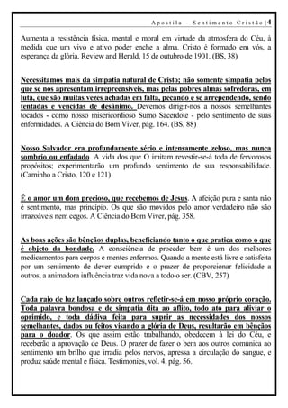 A p o s t i l a – S en t i m en t o C r i s t ão |4

Aumenta a resistência física, mental e moral em virtude da atmosfera do Céu, à
medida que um vivo e ativo poder enche a alma. Cristo é formado em vós, a
esperança da glória. Review and Herald, 15 de outubro de 1901. (BS, 38)


Necessitamos mais da simpatia natural de Cristo; não somente simpatia pelos
que se nos apresentam irrepreensíveis, mas pelas pobres almas sofredoras, em
luta, que são muitas vezes achadas em falta, pecando e se arrependendo, sendo
tentadas e vencidas de desânimo. Devemos dirigir-nos a nossos semelhantes
tocados - como nosso misericordioso Sumo Sacerdote - pelo sentimento de suas
enfermidades. A Ciência do Bom Viver, pág. 164. (BS, 88)


Nosso Salvador era profundamente sério e intensamente zeloso, mas nunca
sombrio ou enfadado. A vida dos que O imitam revestir-se-á toda de fervorosos
propósitos; experimentarão um profundo sentimento de sua responsabilidade.
(Caminho a Cristo, 120 e 121)


É o amor um dom precioso, que recebemos de Jesus. A afeição pura e santa não
é sentimento, mas princípio. Os que são movidos pelo amor verdadeiro não são
irrazoáveis nem cegos. A Ciência do Bom Viver, pág. 358.


As boas ações são bênçãos duplas, beneficiando tanto o que pratica como o que
é objeto da bondade. A consciência de proceder bem é um dos melhores
medicamentos para corpos e mentes enfermos. Quando a mente está livre e satisfeita
por um sentimento de dever cumprido e o prazer de proporcionar felicidade a
outros, a animadora influência traz vida nova a todo o ser. (CBV, 257)


Cada raio de luz lançado sobre outros refletir-se-á em nosso próprio coração.
Toda palavra bondosa e de simpatia dita ao aflito, todo ato para aliviar o
oprimido, e toda dádiva feita para suprir as necessidades dos nossos
semelhantes, dados ou feitos visando a glória de Deus, resultarão em bênçãos
para o doador. Os que assim estão trabalhando, obedecem à lei do Céu, e
receberão a aprovação de Deus. O prazer de fazer o bem aos outros comunica ao
sentimento um brilho que irradia pelos nervos, apressa a circulação do sangue, e
produz saúde mental e física. Testimonies, vol. 4, pág. 56.
 