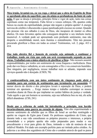 5|   Apostila – Sentimento Cristão

Meu irmão, levantai-vos, eu vos rogo, e deixai que a obra do Espírito de Deus
se aprofunde além da superfície; que ela atinja as profundezas da fonte de cada
ação. O que se deseja é princípio, princípio firme e vigor de ação, tanto nas coisas
espirituais como nas temporais. Falta fervor a vossos esforços. Oh, quantos estão
baixos na escala da espiritualidade, porque não negam o próprio apetite! A energia
nervosa do cérebro é obscurecida e quase paralisada pelo excesso no comer. Quando
tais pessoas vão aos sábados à casa de Deus, são incapazes de manter os olhos
abertos. Os mais ferventes apelos não conseguem despertar o seu intelecto inerte,
insensível. A verdade pode ser apresentada com profundo sentimento, mas não
desperta a sensibilidade moral, nem ilumina o entendimento. Têm tais pessoas
procurado glorificar a Deus em todas as coisas? Testimonies, vol. 2, págs. 413 e
414.


Que todo obreiro fiel e honesto de coração seja animado a continuar a
trabalhar, tendo em vista que cada um será recompensado segundo as suas
obras. Trabalhai com o único objetivo de glorificar a Deus. Não recuseis assumir
responsabilidades, por terdes um sentimento de vossa fraqueza e ineficiência. Deus
pode dar-vos força e sabedoria, se sois consagrados a Ele e vos conservais humildes.
Que ninguém, por negligência, recuse trabalhar nem se adiante, impondo seus
serviços quando não é desejado. (CSES, 70)


A condescendência com um único sentimento de vingança pode abrir o
caminho para um cortejo de sentimentos que terminarão em assassínio. O
menor desvio do direito e dos princípios levará à separação de Deus, e poderá
terminar em apostasia. ... Exige menos tempo e trabalho corromper os nossos
caminhos diante de Deus do que implantar no caráter hábitos de justiça e verdade.
Tudo aquilo a que um homem se acostuma, seja sua influência boa ou má, ele acha
difícil abandonar. (CSS, 241)


Desde que a reforma de saúde foi introduzida a princípio, tem havido
invariavelmente uma guerra no coração de alguns. Têm eles experimentado o
mesmo sentimento de rebelião que os filhos de Israel ao ser-lhes restringido o
apetite na viagem do Egito para Canaã. Os professos seguidores de Cristo, que
durante toda a sua vida consultaram os próprios prazeres e interesses, a própria
comodidade e o próprio apetite não estão preparados para mudar o seu
procedimento e viver para glória de Deus, imitando a vida de renúncia de seu
infalível Modelo. Foi dado um exemplo perfeito para ser imitado pelos cristãos. As
palavras e as obras dos seguidores de Cristo são o conduto através do qual os puros
 