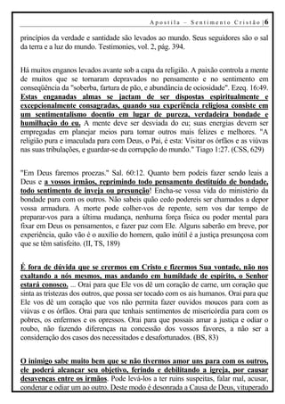A p o s t i l a – S en t i m en t o C r i s t ão |6

princípios da verdade e santidade são levados ao mundo. Seus seguidores são o sal
da terra e a luz do mundo. Testimonies, vol. 2, pág. 394.


Há muitos enganos levados avante sob a capa da religião. A paixão controla a mente
de muitos que se tornaram depravados no pensamento e no sentimento em
conseqüência da "soberba, fartura de pão, e abundância de ociosidade". Ezeq. 16:49.
Estas enganadas almas se jactam de ser dispostas espiritualmente e
excepcionalmente consagradas, quando sua experiência religiosa consiste em
um sentimentalismo doentio em lugar de pureza, verdadeira bondade e
humilhação do eu. A mente deve ser desviada do eu; suas energias devem ser
empregadas em planejar meios para tornar outros mais felizes e melhores. "A
religião pura e imaculada para com Deus, o Pai, é esta: Visitar os órfãos e as viúvas
nas suas tribulações, e guardar-se da corrupção do mundo." Tiago 1:27. (CSS, 629)


"Em Deus faremos proezas." Sal. 60:12. Quanto bem podeis fazer sendo leais a
Deus e a vossos irmãos, reprimindo todo pensamento destituído de bondade,
todo sentimento de inveja ou presunção! Encha-se vossa vida do ministério da
bondade para com os outros. Não sabeis quão cedo podereis ser chamados a depor
vossa armadura. A morte pode colher-vos de repente, sem vos dar tempo de
preparar-vos para a última mudança, nenhuma força física ou poder mental para
fixar em Deus os pensamentos, e fazer paz com Ele. Alguns saberão em breve, por
experiência, quão vão é o auxílio do homem, quão inútil é a justiça presunçosa com
que se têm satisfeito. (II, TS, 189)


É fora de dúvida que se crermos em Cristo e fizermos Sua vontade, não nos
exaltando a nós mesmos, mas andando em humildade de espírito, o Senhor
estará conosco. ... Orai para que Ele vos dê um coração de carne, um coração que
sinta as tristezas dos outros, que possa ser tocado com os ais humanos. Orai para que
Ele vos dê um coração que vos não permita fazer ouvidos moucos para com as
viúvas e os órfãos. Orai para que tenhais sentimentos de misericórdia para com os
pobres, os enfermos e os opressos. Orai para que possais amar a justiça e odiar o
roubo, não fazendo diferenças na concessão dos vossos favores, a não ser a
consideração dos casos dos necessitados e desafortunados. (BS, 83)


O inimigo sabe muito bem que se não tivermos amor uns para com os outros,
ele poderá alcançar seu objetivo, ferindo e debilitando a igreja, por causar
desavenças entre os irmãos. Pode levá-los a ter ruins suspeitas, falar mal, acusar,
condenar e odiar um ao outro. Deste modo é desonrada a Causa de Deus, vituperado
 