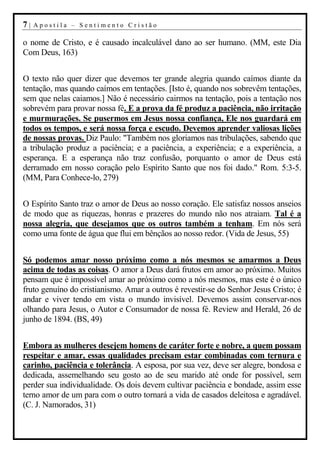 7|   Apostila – Sentimento Cristão

o nome de Cristo, e é causado incalculável dano ao ser humano. (MM, este Dia
Com Deus, 163)


O texto não quer dizer que devemos ter grande alegria quando caímos diante da
tentação, mas quando caímos em tentações. [Isto é, quando nos sobrevêm tentações,
sem que nelas caiamos.] Não é necessário cairmos na tentação, pois a tentação nos
sobrevém para provar nossa fé. E a prova da fé produz a paciência, não irritação
e murmurações. Se pusermos em Jesus nossa confiança, Ele nos guardará em
todos os tempos, e será nossa força e escudo. Devemos aprender valiosas lições
de nossas provas. Diz Paulo: "Também nos gloriamos nas tribulações, sabendo que
a tribulação produz a paciência; e a paciência, a experiência; e a experiência, a
esperança. E a esperança não traz confusão, porquanto o amor de Deus está
derramado em nosso coração pelo Espírito Santo que nos foi dado." Rom. 5:3-5.
(MM, Para Conhece-lo, 279)


O Espírito Santo traz o amor de Deus ao nosso coração. Ele satisfaz nossos anseios
de modo que as riquezas, honras e prazeres do mundo não nos atraiam. Tal é a
nossa alegria, que desejamos que os outros também a tenham. Em nós será
como uma fonte de água que flui em bênçãos ao nosso redor. (Vida de Jesus, 55)


Só podemos amar nosso próximo como a nós mesmos se amarmos a Deus
acima de todas as coisas. O amor a Deus dará frutos em amor ao próximo. Muitos
pensam que é impossível amar ao próximo como a nós mesmos, mas este é o único
fruto genuíno do cristianismo. Amar a outros é revestir-se do Senhor Jesus Cristo; é
andar e viver tendo em vista o mundo invisível. Devemos assim conservar-nos
olhando para Jesus, o Autor e Consumador de nossa fé. Review and Herald, 26 de
junho de 1894. (BS, 49)


Embora as mulheres desejem homens de caráter forte e nobre, a quem possam
respeitar e amar, essas qualidades precisam estar combinadas com ternura e
carinho, paciência e tolerância. A esposa, por sua vez, deve ser alegre, bondosa e
dedicada, assemelhando seu gosto ao de seu marido até onde for possível, sem
perder sua individualidade. Os dois devem cultivar paciência e bondade, assim esse
terno amor de um para com o outro tornará a vida de casados deleitosa e agradável.
(C. J. Namorados, 31)
 