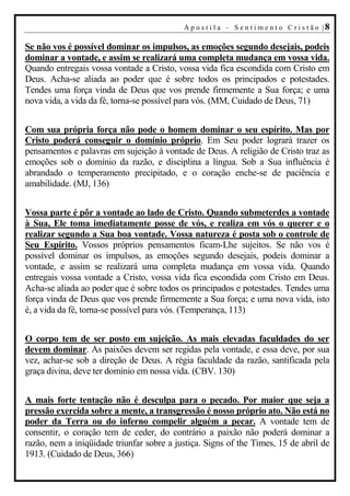 A p o s t i l a – S en t i m en t o C r i s t ão |8

Se não vos é possível dominar os impulsos, as emoções segundo desejais, podeis
dominar a vontade, e assim se realizará uma completa mudança em vossa vida.
Quando entregais vossa vontade a Cristo, vossa vida fica escondida com Cristo em
Deus. Acha-se aliada ao poder que é sobre todos os principados e potestades.
Tendes uma força vinda de Deus que vos prende firmemente a Sua força; e uma
nova vida, a vida da fé, torna-se possível para vós. (MM, Cuidado de Deus, 71)


Com sua própria força não pode o homem dominar o seu espírito. Mas por
Cristo poderá conseguir o domínio próprio. Em Seu poder logrará trazer os
pensamentos e palavras em sujeição à vontade de Deus. A religião de Cristo traz as
emoções sob o domínio da razão, e disciplina a língua. Sob a Sua influência é
abrandado o temperamento precipitado, e o coração enche-se de paciência e
amabilidade. (MJ, 136)


Vossa parte é pôr a vontade ao lado de Cristo. Quando submeterdes a vontade
à Sua, Ele toma imediatamente posse de vós, e realiza em vós o querer e o
realizar segundo a Sua boa vontade. Vossa natureza é posta sob o controle de
Seu Espírito. Vossos próprios pensamentos ficam-Lhe sujeitos. Se não vos é
possível dominar os impulsos, as emoções segundo desejais, podeis dominar a
vontade, e assim se realizará uma completa mudança em vossa vida. Quando
entregais vossa vontade a Cristo, vossa vida fica escondida com Cristo em Deus.
Acha-se aliada ao poder que é sobre todos os principados e potestades. Tendes uma
força vinda de Deus que vos prende firmemente a Sua força; e uma nova vida, isto
é, a vida da fé, torna-se possível para vós. (Temperança, 113)


O corpo tem de ser posto em sujeição. As mais elevadas faculdades do ser
devem dominar. As paixões devem ser regidas pela vontade, e essa deve, por sua
vez, achar-se sob a direção de Deus. A régia faculdade da razão, santificada pela
graça divina, deve ter domínio em nossa vida. (CBV. 130)


A mais forte tentação não é desculpa para o pecado. Por maior que seja a
pressão exercida sobre a mente, a transgressão é nosso próprio ato. Não está no
poder da Terra ou do inferno compelir alguém a pecar. A vontade tem de
consentir, o coração tem de ceder, do contrário a paixão não poderá dominar a
razão, nem a iniqüidade triunfar sobre a justiça. Signs of the Times, 15 de abril de
1913. (Cuidado de Deus, 366)
 