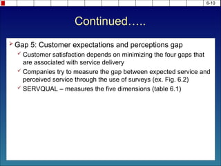 Continued…..
 Gap 5: Customer expectations and perceptions gap
 Customer satisfaction depends on minimizing the four gaps that
are associated with service delivery
 Companies try to measure the gap between expected service and
perceived service through the use of surveys (ex. Fig. 6.2)
 SERVQUAL – measures the five dimensions (table 6.1)
6-10
 