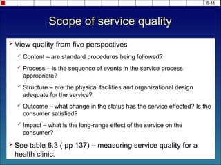 Scope of service quality
 View quality from five perspectives
 Content – are standard procedures being followed?
 Process – is the sequence of events in the service process
appropriate?
 Structure – are the physical facilities and organizational design
adequate for the service?
 Outcome – what change in the status has the service effected? Is the
consumer satisfied?
 Impact – what is the long-range effect of the service on the
consumer?
 See table 6.3 ( pp 137) – measuring service quality for a
health clinic.
6-11
 