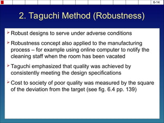 2. Taguchi Method (Robustness)
 Robust designs to serve under adverse conditions
 Robustness concept also applied to the manufacturing
process – for example using online computer to notify the
cleaning staff when the room has been vacated
 Taguchi emphasized that quality was achieved by
consistently meeting the design specifications
 Cost to society of poor quality was measured by the square
of the deviation from the target (see fig. 6.4 pp. 139)
6-14
 