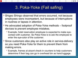 3. Poka-Yoke (Fail safing)
 Shigeo Shingo observed that errors occurred, not because
employees were incompetent, but because of interruptions
in routines or lapses in attention.
 He advocated adoption of Poka-Yoke methods – foolproof
devices to prevent employee mistakes.
 Example, hotel reservation employee is expected to make eye-
contact with customer. So Poka-Yoke is to ask the employee to
enter the eye-color of the customer.
 Since customers also play an active role in service-delivery
so you need Poka-Yoke for them to prevent them from
making errors.
 Example, frames at airport check-in counters to help customers
determine if their bag can go in overhead bin as hand luggage.
6-15
 
