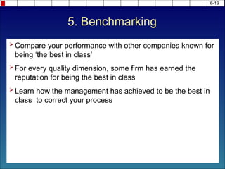 6-19
 Compare your performance with other companies known for
being ‘the best in class’
 For every quality dimension, some firm has earned the
reputation for being the best in class
 Learn how the management has achieved to be the best in
class to correct your process
5. Benchmarking
 