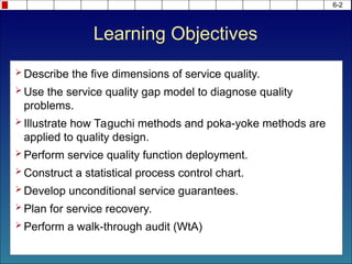 6-2
 Describe the five dimensions of service quality.
 Use the service quality gap model to diagnose quality
problems.
 Illustrate how Taguchi methods and poka-yoke methods are
applied to quality design.
 Perform service quality function deployment.
 Construct a statistical process control chart.
 Develop unconditional service guarantees.
 Plan for service recovery.
 Perform a walk-through audit (WtA)
Learning Objectives
 