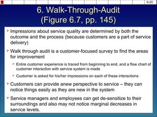 6-20
 Impressions about service quality are determined by both the
outcome and the process (because customers are a part of service
delivery)
 Walk through audit is a customer-focused survey to find the areas
for improvement
 Entire customer experience is traced from beginning to end, and a flow chart of
customer interaction with service system is made
 Customer is asked for his/her impressions on each of these interactions
 Customers can provide anew perspective to service – they can
notice things easily as they are new in the system
 Service managers and employees can get de-sensitize to their
surroundings and also may not notice marginal decreases in
service levels.
6. Walk-Through-Audit
(Figure 6.7, pp. 145)
 