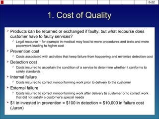 1. Cost of Quality
 Products can be returned or exchanged if faulty; but what recourse does
customer have to faulty services?
 Legal recourse – for example in medical may lead to more procedures and tests and more
paperwork leading to higher cost
 Prevention cost
 Costs associated with activities that keep failure from happening and minimize detection cost
 Detection cost
 Costs incurred to ascertain the condition of a service to determine whether it conforms to
safety standards
 Internal failure
 Costs incurred to correct nonconforming work prior to delivery to the customer
 External failure
 Costs incurred to correct nonconforming work after delivery to customer or to correct work
that did not satisfy a customer’s special needs
 $1 in invested in prevention = $100 in detection = $10,000 in failure cost
(Juran)
6-22
 