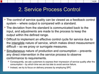 2. Service Process Control
 The control of service quality can be viewed as a feedback control
system – where output is compared with a standard.
 The deviation from the standard is communicated back to the
input, and adjustments are made to the process to keep the
output within the defined range.
 Difficult to implement an effective control cycle for service due to
the intangible nature of service, which makes direct measurement
difficult – so we proxy or surrogate measures.
 Simultaneous nature of production and consumption – prevents
any direct intervention in the service process to observe
conformance to requirements.
 Consequently, we ask customers to express their impression of service quality after the
consumption – by which time we are too late to avoid service failure.
 Instead, we try to focus on delivery process by employing SPC
6-24
 