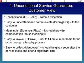 6-27
 Unconditional (L.L. Bean) – without exception
 Easy to understand and communicate (Bennigan’s) – to the
customer
 Meaningful (Domino’s Pizza) – it should provide
compensation that is meaningful
 Easy to invoke (Cititravel) – not to fill out cumbersome forms
or go through a lengthy process
 Easy to collect (Manpower) – should be given soon after the
service lapse and after a significant time
4. Unconditional Service Guarantee:
Customer View
 